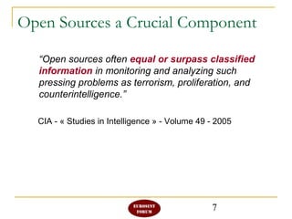 7
Open Sources a Crucial Component
“Open sources often equal or surpass classified
information in monitoring and analyzing such
pressing problems as terrorism, proliferation, and
counterintelligence.”
CIA - « Studies in Intelligence » - Volume 49 - 2005
 