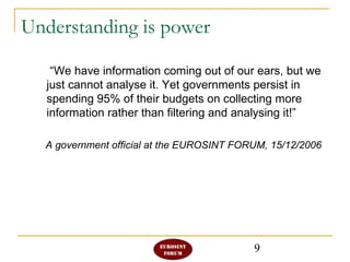 9
Understanding is power
“We have information coming out of our ears, but we
just cannot analyse it. Yet governments persist in
spending 95% of their budgets on collecting more
information rather than filtering and analysing it!”
A government official at the EUROSINT FORUM, 15/12/2006
 