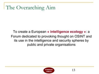 13
The Overarching Aim
To create a European « intelligence ecology »: a
Forum dedicated to provoking thought on OSINT and
its use in the intelligence and security spheres by
public and private organisations
 