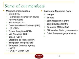 16
Some of our members
 Associate Members from:
 Interpol
 Europol
 Joint Research Centre
 Joint Situation Centre
 European Military Staff
 EU Member State governments
 Other European governments
 ….
 Member organisations:
 CEIS (FRA)
 Parmenides Foundation (DEU)
 Factiva (GBR)
 Sail Labs (AUS)
 Columbus Global Systems (IRL)
 I2S (CZE)
 Oxford Analytica (GBR)
 WS Networks (BEL)
 Jane’s (GBR)
 Electricité de France (FRA)
 Templeton Thorpe (GBR)
 European Defence Agency
(EUR)
 ISN/ETH-Zurich (CH)
 