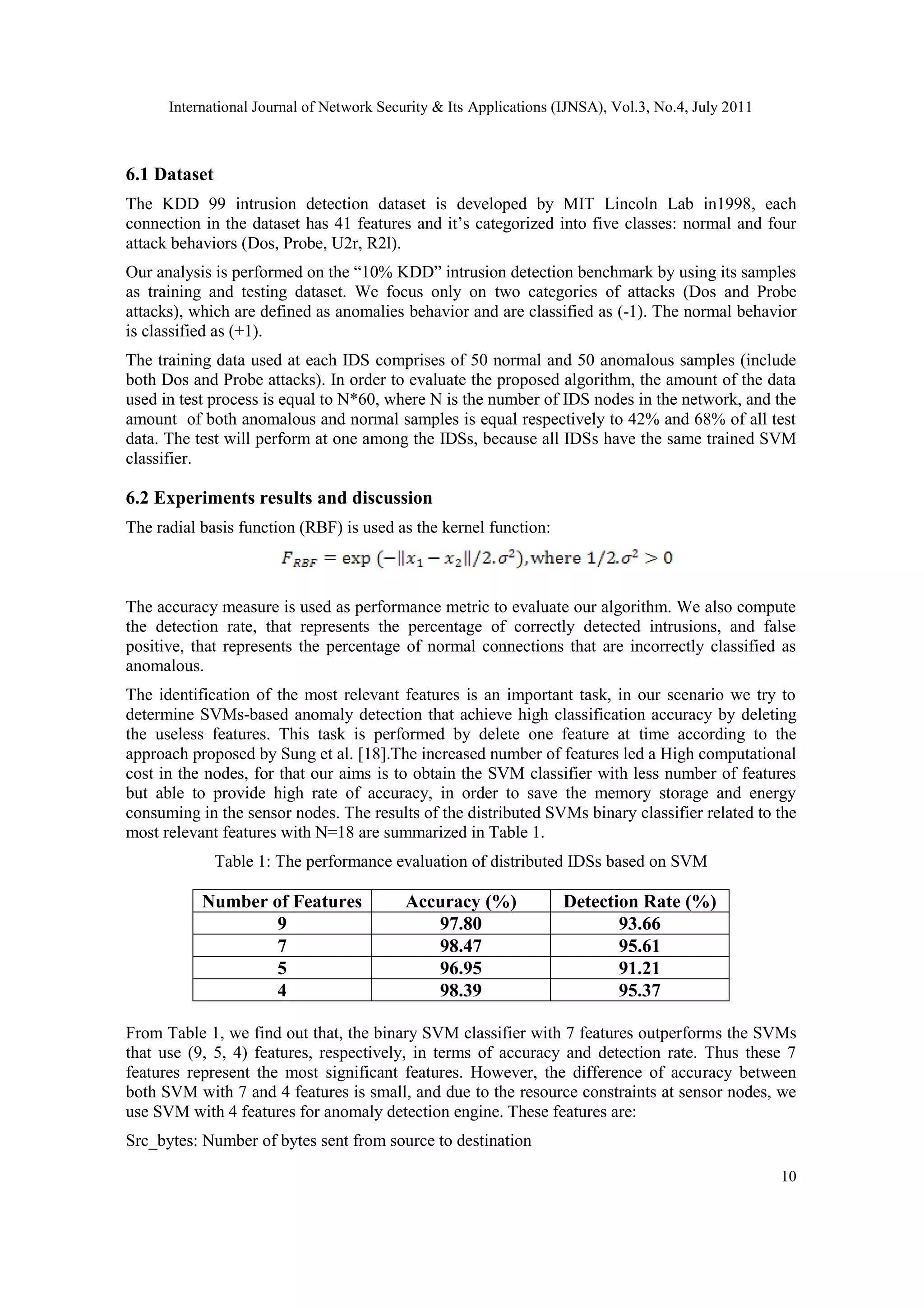 International Journal of Network Security & Its Applications (IJNSA), Vol.3, No.4, July 2011
10
6.1 Dataset
The KDD 99 intrusion detection dataset is developed by MIT Lincoln Lab in1998, each
connection in the dataset has 41 features and it’s categorized into five classes: normal and four
attack behaviors (Dos, Probe, U2r, R2l).
Our analysis is performed on the “10% KDD” intrusion detection benchmark by using its samples
as training and testing dataset. We focus only on two categories of attacks (Dos and Probe
attacks), which are defined as anomalies behavior and are classified as (-1). The normal behavior
is classified as (+1).
The training data used at each IDS comprises of 50 normal and 50 anomalous samples (include
both Dos and Probe attacks). In order to evaluate the proposed algorithm, the amount of the data
used in test process is equal to N*60, where N is the number of IDS nodes in the network, and the
amount of both anomalous and normal samples is equal respectively to 42% and 68% of all test
data. The test will perform at one among the IDSs, because all IDSs have the same trained SVM
classifier.
6.2 Experiments results and discussion
The radial basis function (RBF) is used as the kernel function:
The accuracy measure is used as performance metric to evaluate our algorithm. We also compute
the detection rate, that represents the percentage of correctly detected intrusions, and false
positive, that represents the percentage of normal connections that are incorrectly classified as
anomalous.
The identification of the most relevant features is an important task, in our scenario we try to
determine SVMs-based anomaly detection that achieve high classification accuracy by deleting
the useless features. This task is performed by delete one feature at time according to the
approach proposed by Sung et al. [18].The increased number of features led a High computational
cost in the nodes, for that our aims is to obtain the SVM classifier with less number of features
but able to provide high rate of accuracy, in order to save the memory storage and energy
consuming in the sensor nodes. The results of the distributed SVMs binary classifier related to the
most relevant features with N=18 are summarized in Table 1.
Table 1: The performance evaluation of distributed IDSs based on SVM
Number of Features Accuracy (%) Detection Rate (%)
9 97.80 93.66
7 98.47 95.61
5 96.95 91.21
4 98.39 95.37
From Table 1, we find out that, the binary SVM classifier with 7 features outperforms the SVMs
that use (9, 5, 4) features, respectively, in terms of accuracy and detection rate. Thus these 7
features represent the most significant features. However, the difference of accuracy between
both SVM with 7 and 4 features is small, and due to the resource constraints at sensor nodes, we
use SVM with 4 features for anomaly detection engine. These features are:
Src_bytes: Number of bytes sent from source to destination
 