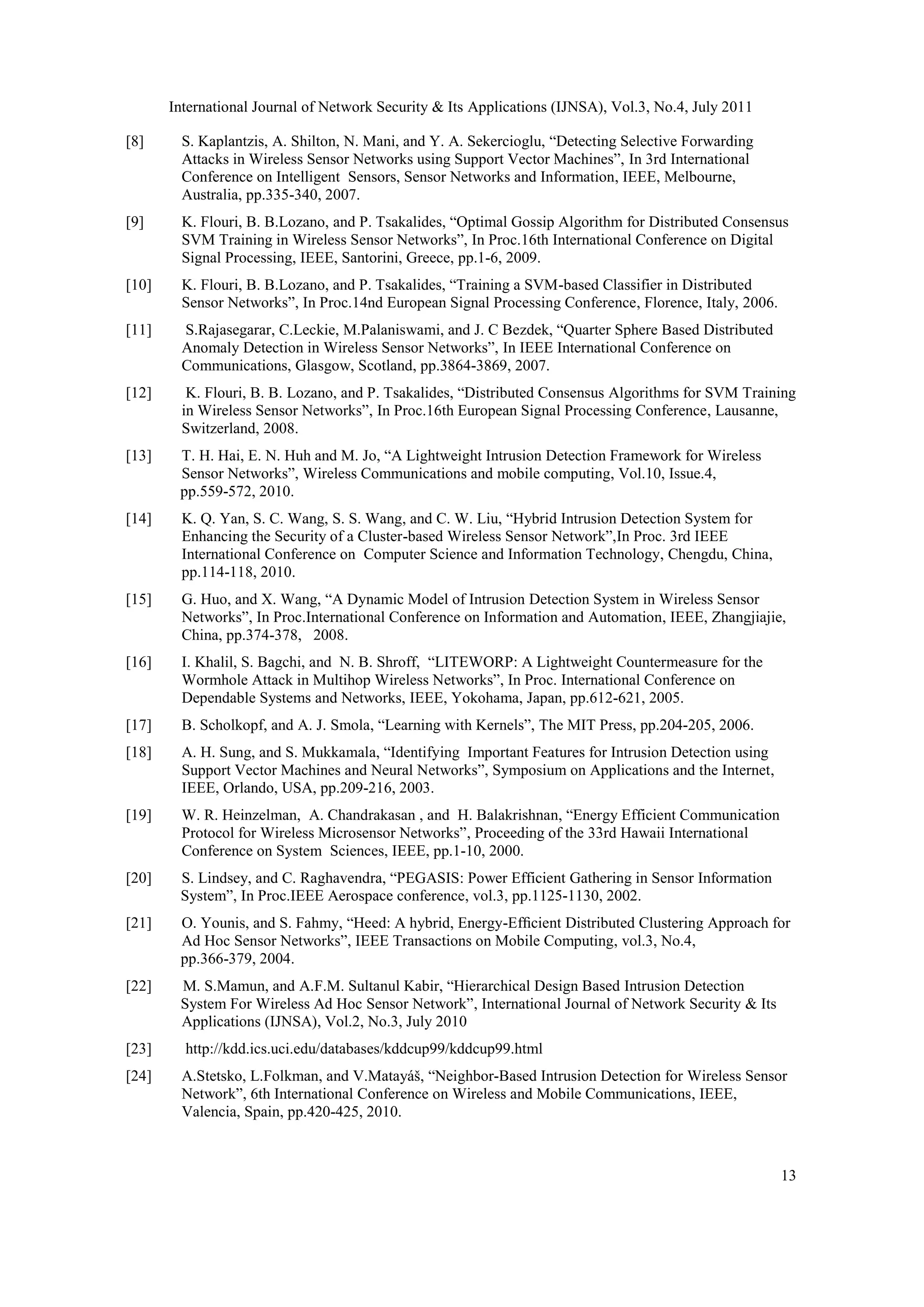 International Journal of Network Security & Its Applications (IJNSA), Vol.3, No.4, July 2011
13
[8] S. Kaplantzis, A. Shilton, N. Mani, and Y. A. Sekercioglu, “Detecting Selective Forwarding
Attacks in Wireless Sensor Networks using Support Vector Machines”, In 3rd International
Conference on Intelligent Sensors, Sensor Networks and Information, IEEE, Melbourne,
Australia, pp.335-340, 2007.
[9] K. Flouri, B. B.Lozano, and P. Tsakalides, “Optimal Gossip Algorithm for Distributed Consensus
SVM Training in Wireless Sensor Networks”, In Proc.16th International Conference on Digital
Signal Processing, IEEE, Santorini, Greece, pp.1-6, 2009.
[10] K. Flouri, B. B.Lozano, and P. Tsakalides, “Training a SVM-based Classifier in Distributed
Sensor Networks”, In Proc.14nd European Signal Processing Conference, Florence, Italy, 2006.
[11] S.Rajasegarar, C.Leckie, M.Palaniswami, and J. C Bezdek, “Quarter Sphere Based Distributed
Anomaly Detection in Wireless Sensor Networks”, In IEEE International Conference on
Communications, Glasgow, Scotland, pp.3864-3869, 2007.
[12] K. Flouri, B. B. Lozano, and P. Tsakalides, “Distributed Consensus Algorithms for SVM Training
in Wireless Sensor Networks”, In Proc.16th European Signal Processing Conference, Lausanne,
Switzerland, 2008.
[13] T. H. Hai, E. N. Huh and M. Jo, “A Lightweight Intrusion Detection Framework for Wireless
Sensor Networks”, Wireless Communications and mobile computing, Vol.10, Issue.4,
pp.559-572, 2010.
[14] K. Q. Yan, S. C. Wang, S. S. Wang, and C. W. Liu, “Hybrid Intrusion Detection System for
Enhancing the Security of a Cluster-based Wireless Sensor Network”,In Proc. 3rd IEEE
International Conference on Computer Science and Information Technology, Chengdu, China,
pp.114-118, 2010.
[15] G. Huo, and X. Wang, “A Dynamic Model of Intrusion Detection System in Wireless Sensor
Networks”, In Proc.International Conference on Information and Automation, IEEE, Zhangjiajie,
China, pp.374-378, 2008.
[16] I. Khalil, S. Bagchi, and N. B. Shroff, “LITEWORP: A Lightweight Countermeasure for the
Wormhole Attack in Multihop Wireless Networks”, In Proc. International Conference on
Dependable Systems and Networks, IEEE, Yokohama, Japan, pp.612-621, 2005.
[17] B. Scholkopf, and A. J. Smola, “Learning with Kernels”, The MIT Press, pp.204-205, 2006.
[18] A. H. Sung, and S. Mukkamala, “Identifying Important Features for Intrusion Detection using
Support Vector Machines and Neural Networks”, Symposium on Applications and the Internet,
IEEE, Orlando, USA, pp.209-216, 2003.
[19] W. R. Heinzelman, A. Chandrakasan , and H. Balakrishnan, “Energy Efficient Communication
Protocol for Wireless Microsensor Networks”, Proceeding of the 33rd Hawaii International
Conference on System Sciences, IEEE, pp.1-10, 2000.
[20] S. Lindsey, and C. Raghavendra, “PEGASIS: Power Efficient Gathering in Sensor Information
System”, In Proc.IEEE Aerospace conference, vol.3, pp.1125-1130, 2002.
[21] O. Younis, and S. Fahmy, “Heed: A hybrid, Energy-Efﬁcient Distributed Clustering Approach for
Ad Hoc Sensor Networks”, IEEE Transactions on Mobile Computing, vol.3, No.4,
pp.366-379, 2004.
[22] M. S.Mamun, and A.F.M. Sultanul Kabir, “Hierarchical Design Based Intrusion Detection
System For Wireless Ad Hoc Sensor Network”, International Journal of Network Security & Its
Applications (IJNSA), Vol.2, No.3, July 2010
[23] http://kdd.ics.uci.edu/databases/kddcup99/kddcup99.html
[24] A.Stetsko, L.Folkman, and V.Matayáš, “Neighbor-Based Intrusion Detection for Wireless Sensor
Network”, 6th International Conference on Wireless and Mobile Communications, IEEE,
Valencia, Spain, pp.420-425, 2010.
 