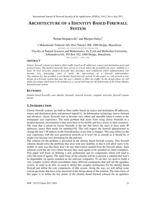 International Journal of Network Security & Its Applications (IJNSA), Vol.3, No.4, July 2011
DOI : 10.5121/ijnsa.2011.3403 23
ARCHITECTURE OF A IDENTITY BASED FIREWALL
SYSTEM
Nenad Stojanovski1
and Marjan Gušev2
1 Makedonski Telekom AD, Orce Nikolov BB, 1000 Skopje, Macedonia
nenad.stojanovski@telekom.mk
2
Faculty of Natural Sciences and Mathematics, Ss. Cyril and Methodius University,
Arhimedova b.b., PO Box 162, 1000 Skopje, Macedonia
marjan@ii.edu.mk
ABSTRACT
Classic firewall systems are built to filter traffic based on IP addresses, source and destination ports and
protocol types. The modern networks have grown to a level where the possibility for users’ mobility is a
must. In such networks, modern firewalls may introduce such complexity where administration can
become very frustrating since it needs the intervention of a firewall administrator.
The solution for this problem is an identity based firewall system. In this paper we will present a new
design of a firewall system that uses the user’s identity to filter the traffic. In the design phase we will
define key points which have to be satisfied as a crucial milestone for the functioning of the whole Identity
based firewall system.
KEYWORDS
Identity based firewalls, user identity, firewalls, network security, computer networks, firewall systems
design
1. INTRODUCTION
Classic firewall systems are built to filter traffic based on source and destination IP addresses,
source and destination ports and protocol types[11]. As Information technology moves forward
and advances, classic firewalls start to become very robust and unusable when it comes to the
transparent user experience. The main problem that arises from using classic firewalls in a
modern dynamic environment is that users have to be mobile and have access to their resources.
The issue that is raised by classic firewalls is the one that forces the users to have static IP
addresses, hence their needs for mobility[10]. This will require the firewall administrator to
change the user’s IP address in the firewall policy every time it changes. This may reflect on the
user experience with the next generation network as it won’t be as smooth as it should be, it
might even become very frustrating for the end-user.
The solution for the problem is presented in the identity based firewall systems. This firewall
solution should solve the problems that arise with user mobility so that it will allow users to be
mobile in such way that there won’t be any intervention needed from the firewall admin. Such
solutions exist but are very robust because they need agents to be installed on client computers.
This paper will focus on defining a new architecture and its components which will tend to
solve the need of agents. The main focus of the solution will be to present a solution that won’t
be dependable on agents installed on the end-user computers. To do this, we need to build a
very complex system which consolidates many different components that will aid the agentless
system. In order to do this, we need to define this complex architecture for the identity based
firewall and define the core components of that system. Along the way, we will define some
crucial questions that have to be answered in the design phase of the solution. The main focus of
this paper is to define the key points of the identity based firewall solution for an agentless
 