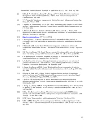 International Journal of Network Security & Its Applications (IJNSA), Vol.3, No.4, July 2011
85
[8] C. Shi, D. A. Schmidt, R. A. Berry, M. L. Honig, and W. Utschick, “Distributed Interference
Pricing for the MIMO Interference Channel,” in Proc. IEEE International Conference on
Communications, June 2009.
[9] V. V. Veeravalli, “Interference Management in Wireless Networks,” in Qualcomm Seminar, San
Diego, CA, February 2008.
[10] S. Agarwal, S. Krishnamurthy, R. Katz, and S. Dao, “Distributed power control in ad-hoc wireless
networks,” in International Symposium Personal, Indoor and Mobile Radio Communications, pp.
F-59-F-66, 2001.
[11] L. Blazevic, L. Buttyan, S. Capkun, S. Giordiano, J.P. Hubaux, and J.Y. Le Boudec, “Self
Organization in mobile ad-hoc networks: the approach of terminodes”, in IEEE Communications
Magazine, 39(6):166-174, June 2001
[12] Http://www.terminodes.org [20th
October 2003]
[13] S. Buchegger and J. Le Boudec, “Performance analysis of the CONFIDANT protocol”, in
Proceedings of IEEE/ACMWorkshop on Mobile Ad Hoc Networking and Computing (MobiHOC),
June 2002.
[14] P. Michiardi and R. Molva, “Core: A Collaborative reputation mechanism to enforce node
cooperation in mobile ad hoc networks,” in Communication and Multimedia Security Conference,
2002.
[15] C.K. Tan, M.L. Sim and T.C. Chuah, “Fair power control for wireless ad-hoc networks using game
theory with pricing scheme,” in IET Communications, 2010, Vol. 4, Issue No. 3, pp. 322-333.
[16] C. H. Papadimitriou, “Algorithms, games and the internet,” in Proceedings of the 33rd
ACM
Symposium on Theory of Computing, 2001, pp. 749–753.
[17] L. A. DaSilva and V. Srivastava, “Node participation in ad-hoc and peer-to-peer networks: A
game-theoretic formulation,” in Workshop on Games and Emergent Behavior in Distributed
Computing Environments, Birmingham, U K, September 2004.
[18] J. Huang, R. A. Berry, and M. L. Honig, “Distributed interference compensation for wireless
networks,” in IEEE Journal on Selected Areas in Communications, vol. 24, no. 5, pp. 1074-1084,
May 2006.
[19] H. Boche, S. Naik, and T. Alpcan, “Concave resource allocation problems for interference
coupled wireless systems,” in IEEE International Conference on Acoustics Speech and Signal
Processing (ICASSP), 2010, pp. 3002-3005, March 2010.
[20] S. Stanczak, M. Wiczanowski and H. Boche, “Distributed Utility-Based Power Control:
Objectives and Algorithms,” in IEEE Transactions on Signal Processing, vol 55, no. 10, pp. 5058-
5068, October 2007.
[21] J. Huang, R. A. Berry, and M. L. Honig, “Performance of Distributed Utility-Based Power Control
for Wireless Ad Hoc Networks,” in Proc. Military Communications Conference, 2005, pp. 2481-
2487, Oct 2005.
[22] C. Shi, R.A. Berry, and M.L. Honig, “Distributed interference pricing for OFDM wireless
networks with non-separable utilities,” in Conference on Information Sciences and Systems, CISS
2008, pp. 755-760, March 2008.
[23] D. M. Topkis, “Supermodularity and Complementarity,” Princeton Univ. Press, 1998.
[24] C. Shj and M.L. Honig, “Monotonic convergence of distributed interference pricing in wireless
networks,” in IEEE International Symposium on Information Theory 2009, pp. 1619-1623, June-
July 2009.
 