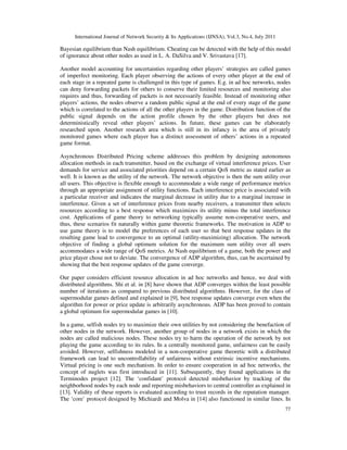 International Journal of Network Security & Its Applications (IJNSA), Vol.3, No.4, July 2011
77
Bayesian equilibrium than Nash equilibrium. Cheating can be detected with the help of this model
of ignorance about other nodes as used in L. A. DaSilva and V. Srivastava [17].
Another model accounting for uncertainties regarding other players’ strategies are called games
of imperfect monitoring. Each player observing the actions of every other player at the end of
each stage in a repeated game is challenged in this type of games. E.g. in ad hoc networks, nodes
can deny forwarding packets for others to conserve their limited resources and monitoring also
requires and thus, forwarding of packets is not necessarily feasible. Instead of monitoring other
players’ actions, the nodes observe a random public signal at the end of every stage of the game
which is correlated to the actions of all the other players in the game. Distribution function of the
public signal depends on the action profile chosen by the other players but does not
deterministically reveal other players’ actions. In future, these games can be elaborately
researched upon. Another research area which is still in its infancy is the area of privately
monitored games where each player has a distinct assessment of others’ actions in a repeated
game format.
Asynchronous Distributed Pricing scheme addresses this problem by designing autonomous
allocation methods in each transmitter, based on the exchange of virtual interference prices. User
demands for service and associated priorities depend on a certain QoS metric as stated earlier as
well. It is known as the utility of the network. The network objective is then the sum utility over
all users. This objective is flexible enough to accommodate a wide range of performance metrics
through an appropriate assignment of utility functions. Each interference price is associated with
a particular receiver and indicates the marginal decrease in utility due to a marginal increase in
interference. Given a set of interference prices from nearby receivers, a transmitter then selects
resources according to a best response which maximizes its utility minus the total interference
cost. Applications of game theory to networking typically assume non-cooperative users, and
thus, these scenarios fit naturally within game theoretic frameworks. The motivation in ADP to
use game theory is to model the preferences of each user so that best response updates in the
resulting game lead to convergence to an optimal (utility-maximizing) allocation. The network
objective of finding a global optimum solution for the maximum sum utility over all users
accommodates a wide range of QoS metrics. At Nash equilibrium of a game, both the power and
price player chose not to deviate. The convergence of ADP algorithm, thus, can be ascertained by
showing that the best response updates of the game converge.
Our paper considers efficient resource allocation in ad hoc networks and hence, we deal with
distributed algorithms. Shi et al. in [8] have shown that ADP converges within the least possible
number of iterations as compared to previous distributed algorithms. However, for the class of
supermodular games defined and explained in [9], best response updates converge even when the
algorithm for power or price update is arbitrarily asynchronous. ADP has been proved to contain
a global optimum for supermodular games in [10].
In a game, selfish nodes try to maximize their own utilities by not considering the benefaction of
other nodes in the network. However, another group of nodes in a network exists in which the
nodes are called malicious nodes. These nodes try to harm the operation of the network by not
playing the game according to its rules. In a centrally monitored game, unfairness can be easily
avoided. However, selfishness modeled in a non-cooperative game theoretic with a distributed
framework can lead to uncontrollability of unfairness without extrinsic incentive mechanisms.
Virtual pricing is one such mechanism. In order to ensure cooperation in ad hoc networks, the
concept of nuglets was first introduced in [11]. Subsequently, they found applications in the
Terminodes project [12]. The ‘confidant’ protocol detected misbehavior by tracking of the
neighborhood nodes by each node and reporting misbehaviors to central controller as explained in
[13]. Validity of these reports is evaluated according to trust records in the reputation manager.
The ‘core’ protocol designed by Michiardi and Molva in [14] also functioned in similar lines. In
 