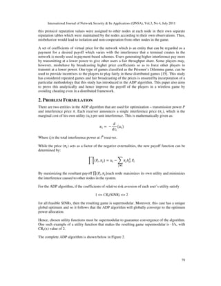 International Journal of Network Security & Its Applications (IJNSA), Vol.3, No.4, July 2011
78
this protocol reputation values were assigned to other nodes at each node in their own separate
reputation tables which were maintained by the nodes according to their own observations. Thus,
misbehavior would lead to isolation and non-cooperation from other nodes in the game.
A set of coefficients of virtual price for the network which is an entity that can be regarded as a
payment for a desired payoff which varies with the interference that a terminal creates in the
network is mostly used in payment-based schemes. Users generating higher interference pay more
by transmitting at a lower power to give other users a fair throughput share. Some players may,
however, misbehave by broadcasting higher price coefficients so as to force other players to
transmit at a lower power. One type of games classified as the Prisoner’s Dilemma game, can be
used to provide incentives to the players to play fairly in these distributed games [15]. This study
has considered repeated games and fair broadcasting of the prices is ensured by incorporation of a
particular methodology that this study has introduced in the ADP algorithm. This paper also aims
to prove this analytically and hence improve the payoff of the players in a wireless game by
avoiding cheating even in a distributed framework.
2. PROBLEM FORMULATION
There are two entities in the ADP algorithm that are used for optimization – transmission power ܲ
and interference price ߨ. Each receiver announces a single interference price (ߨ௜), which is the
marginal cost of his own utility (‫ݑ‬௜) per unit interference. This is mathematically given as:
ߨ௜ = −
݀
݀‫ܫ‬௜
ሺ‫ݑ‬௜ሻ
Where ‫ܫ‬௜is the total interference power at ith
receiver.
While the price (ߨ௜) acts as a factor of the negative externalities, the new payoff function can be
determined by:
ෑሺܲ௜, ߨ௝ሻ = ‫ݑ‬௜ − ෍ ߨ௝ℎ௝௜
ଶ
௝ஷ௜
ܲ௜
By maximizing the resultant payoff ∏ሺܲ௜, ߨ௝ሻeach node maximizes its own utility and minimizes
the interference caused to other nodes in the system.
For the ADP algorithm, if the coefficients of relative risk aversion of each user’s utility satisfy
1 <= CRk(SINR) <= 2
for all feasible SINRs, then the resulting game is supermodular. Moreover, this case has a unique
global optimum and so it follows that the ADP algorithm will globally converge to the optimum
power allocation.
Hence, chosen utility functions must be supermodular to guarantee convergence of the algorithm.
One such example of a utility function that makes the resulting game supermodular is -1/x, with
CRk(x) value of 2.
The complete ADP algorithm is shown below in Figure 2.
 