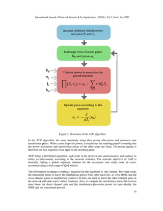 International Journal of Network Security & Its Applications (IJNSA), Vol.3, No.4, July 2011
79
Figure 2. Flowchart of the ADP algorithm
In the ADP algorithm, the users iteratively adapt their power allocations and announce new
interference prices. When a user adapts its power, it maximizes the resulting payoff assuming that
the power allocations and interference prices of the other users are fixed. The power update is
therefore the best response of an agent in the resulting game.
ADP being a distributed algorithm, each node in the network acts autonomously and updates its
utility asynchronously according to the network statistics. The network objective in ADP is
basically finding a global optimum solution for the maximum sum utility over all users,
accommodating a wide range of QoS metrics.
The information exchange (overhead) required for the algorithm is very limited. For every node,
the transmitter needs to know the interference prices from other receivers, its own SINR, and the
cross-channel gains to neighboring receivers. It does not need to know the other channel gains in
the network and other users’ utility functions. Also, to compute the interference price, the receiver
must know the direct channel gain and the interference-plus-noise power (or equivalently, the
SINR and the transmitted power).
 