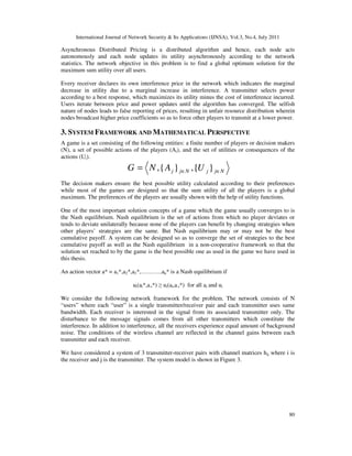 International Journal of Network Security & Its Applications (IJNSA), Vol.3, No.4, July 2011
80
Asynchronous Distributed Pricing is a distributed algorithm and hence, each node acts
autonomously and each node updates its utility asynchronously according to the network
statistics. The network objective in this problem is to find a global optimum solution for the
maximum sum utility over all users.
Every receiver declares its own interference price in the network which indicates the marginal
decrease in utility due to a marginal increase in interference. A transmitter selects power
according to a best response, which maximizes its utility minus the cost of interference incurred.
Users iterate between price and power updates until the algorithm has converged. The selfish
nature of nodes leads to false reporting of prices, resulting in unfair resource distribution wherein
nodes broadcast higher price coefficients so as to force other players to transmit at a lower power.
3. SYSTEM FRAMEWORK AND MATHEMATICAL PERSPECTIVE
A game is a set consisting of the following entities: a finite number of players or decision makers
(N), a set of possible actions of the players (Ai), and the set of utilities or consequences of the
actions (Ui).
The decision makers ensure the best possible utility calculated according to their preferences
while most of the games are designed so that the sum utility of all the players is a global
maximum. The preferences of the players are usually shown with the help of utility functions.
One of the most important solution concepts of a game which the game usually converges to is
the Nash equilibrium. Nash equilibrium is the set of actions from which no player deviates or
tends to deviate unilaterally because none of the players can benefit by changing strategies when
other players’ strategies are the same. But Nash equilibrium may or may not be the best
cumulative payoff. A system can be designed so as to converge the set of strategies to the best
cumulative payoff as well as the Nash equilibrium in a non-cooperative framework so that the
solution set reached to by the game is the best possible one as used in the game we have used in
this thesis.
An action vector a* = a1*,a2*,a3*,………..an* is a Nash equilibrium if
ui(ai*,a-i*) ≥ ui(ai,a-i*) for all ai and ui
We consider the following network framework for the problem. The network consists of N
“users” where each “user” is a single transmitter/receiver pair and each transmitter uses same
bandwidth. Each receiver is interested in the signal from its associated transmitter only. The
disturbance to the message signals comes from all other transmitters which constitute the
interference. In addition to interference, all the receivers experience equal amount of background
noise. The conditions of the wireless channel are reflected in the channel gains between each
transmitter and each receiver.
We have considered a system of 3 transmitter-receiver pairs with channel matrices hij where i is
the receiver and j is the transmitter. The system model is shown in Figure 3.
NjjNjj UANG ∈∈= }{,}{,
 
