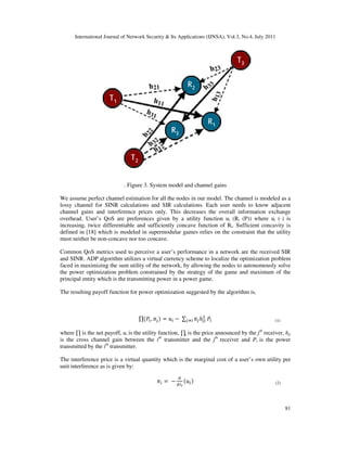 International Journal of Network Security & Its Applications (IJNSA), Vol.3, No.4, July 2011
81
. Figure 3. System model and channel gains
We assume perfect channel estimation for all the nodes in our model. The channel is modeled as a
lossy channel for SINR calculations and SIR calculations. Each user needs to know adjacent
channel gains and interference prices only. This decreases the overall information exchange
overhead. User’s QoS are preferences given by a utility function ui (Ri (P)) where ui (·) is
increasing, twice differentiable and sufficiently concave function of Ri. Sufficient concavity is
defined in [18] which is modeled in supermodular games relies on the constraint that the utility
must neither be non-concave nor too concave.
Common QoS metrics used to perceive a user’s performance in a network are the received SIR
and SINR. ADP algorithm utilizes a virtual currency scheme to localize the optimization problem
faced in maximizing the sum utility of the network, by allowing the nodes to autonomously solve
the power optimization problem constrained by the strategy of the game and maximum of the
principal entity which is the transmitting power in a power game.
The resulting payoff function for power optimization suggested by the algorithm is,
∏ሺܲ௜, ߨ௝ሻ = ‫ݑ‬௜ − ∑ ߨ௝ℎ௝௜
ଶ
௝ஷ௜ ܲ௜
where ∏ is the net payoff, ui is the utility function, ∏j is the price announced by the jth
receiver, hji
is the cross channel gain between the ith
transmitter and the jth
receiver and Pi is the power
transmitted by the ith
transmitter.
The interference price is a virtual quantity which is the marginal cost of a user’s own utility per
unit interference as is given by:
ߨ௜ = െ
ௗ
ௗூ೔
ሺ‫ݑ‬௜ሻ
(1)
(2)
 