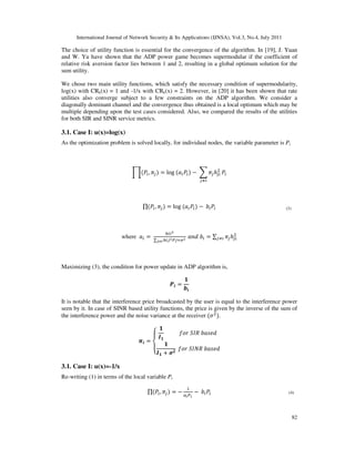 International Journal of Network Security & Its Applications (IJNSA), Vol.3, No.4, July 2011
82
The choice of utility function is essential for the convergence of the algorithm. In [19], J. Yuan
and W. Yu have shown that the ADP power game becomes supermodular if the coefficient of
relative risk aversion factor lies between 1 and 2, resulting in a global optimum solution for the
sum utility.
We chose two main utility functions, which satisfy the necessary condition of supermodularity,
log(x) with CRk(x) = 1 and -1/x with CRk(x) = 2. However, in [20] it has been shown that rate
utilities also converge subject to a few constraints on the ADP algorithm. We consider a
diagonally dominant channel and the convergence thus obtained is a local optimum which may be
multiple depending upon the test cases considered. Also, we compared the results of the utilities
for both SIR and SINR service metrics.
3.1. Case I: u(x)=log(x)
As the optimization problem is solved locally, for individual nodes, the variable parameter is Pi
ෑሺܲ௜, ߨ௝ሻ = log ሺܽ௜ܲ௜ሻ െ ෍ ߨ௝ℎ௝௜
ଶ
௝ஷ௜
ܲ௜
∏ሺܲ௜, ߨ௝ሻ = log ሺܽ௜ܲ௜ሻ െ ܾ௜ܲ௜
where ܽ௜ =
௛௜௜మ
∑ ௛௜௝మ௉௝ାఙమ
ೕಯ೔
ܽ݊݀ ܾ௜ = ∑ ߨ௝ℎ௝௜
ଶ
௝ஷ௜
Maximizing (3), the condition for power update in ADP algorithm is,
ࡼ࢏ =
૚
࢈ܑ
It is notable that the interference price broadcasted by the user is equal to the interference power
seen by it. In case of SINR based utility functions, the price is given by the inverse of the sum of
the interference power and the noise variance at the receiver ሺߪଶ
ሻ.
࣊࢏ =
‫ە‬
‫۔‬
‫ۓ‬
૚
ࡵ૚
݂‫ݎ݋‬ ܵ‫ܴܫ‬ ܾܽ‫݀݁ݏ‬
૚
ࡵ૚ + ࣌૛
݂‫ݎ݋‬ ܵ‫ܴܰܫ‬ ܾܽ‫݀݁ݏ‬
3.1. Case I: u(x)=-1/x
Re-writing (1) in terms of the local variable Pi
∏ሺܲ௜, ߨ௝ሻ = െ
ଵ
௔೔௉೔
െ ܾ௜ܲ௜
(3)
(4)
 