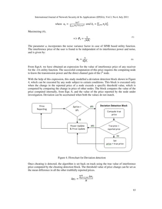 International Journal of Network Security & Its Applications (IJNSA), Vol.3, No.4, July 2011
83
where ܽ௜ =
௛௜௜మ
∑ ௛௜௝మ௉௝ାఙమ
ೕಯ೔
ܽ݊݀ ܾ௜ = ∑ ߨ௝ℎ௝௜
ଶ
௝ஷ௜
Maximizing (4),
=൐ ࡼ࢏ =
૚
ඥࢇ࢏࢈࢏
.
The parameter ai incorporates the noise variance factor in case of SINR based utility function.
The interference price of the user is found to be independent of its interference power and noise,
and is given by:
࣊࢏ =
૚
ࢎ࢏࢏
૛ ࡼ࢏
From Eqn.6. we have obtained an expression for the value of interference price of any receiver
for the -1/x utility function. The successful computation of this price requires the computing node
to know the transmission power and the direct channel gain of the ith
node.
With the help of this expression, this study modelled a deviation detection block shown in Figure
4, which can be executed by any node subject to certain conditions. This block is executed only
when the change in the reported price of a node exceeds a specific threshold value, which is
computed by comparing the change in price of other nodes. The block compares the value of the
price computed internally, from Eqn. 6, and the value of the price reported by the node under
investigation. Deviation can be ascertained when both the values do not match.
Figure 4. Flowchart for Deviation detection
Once cheating is detected, the algorithm is set back on track using the true value of interference
price computed by the cheating detection block. The threshold value of price change can be set as
the mean difference in all the other truthfully reported prices.
∆‫݌‬் =
∑ ∆ߨ௝
ே
௝ୀଵ,௝ஷ௜
ܰ
(6)
(5)
 
