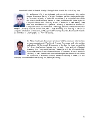 International Journal of Network Security & Its Applications (IJNSA), Vol.3, No.4, July 2011
98
Dr. Mohammad Alia is an Assistance professor at the computer information
systems department, Faculty of science Computer and information technology,
Al Zaytoonah University of Jordan. He received the B.Sc. degree in Science from
the Alzaytoonah University, Jordan, in 2000. He obtained his Ph.D. degree in
Computer Science from University Science of Malaysia, in 2008. During 2000
until 2004, he worked at Al-Zaytoonah University of Jordan as an instructor of
Computer sciences and Information Technology. Then, he worked as a lecturer at
Al-Quds University in Saudi Arabia from 2004 - 2005. Currently he is working as a Chair of
Computer Information Systems dept. at Al Zaytoonah University of Jordan. His research interests
are in the field of Cryptography, and Network security.
Dr. Adnan Hnaif is an Assistance professor at the computer information
systems department, Faculty of Science Computer and information
technology, Al Zaytoonah University of Jordan. Dr. Hnaif received his
PhD degree in Computer Science from University Sains Malaysia - National
Advanced IPv6 Centre and Excellence (NAV6) in 2010. He received his MSc
degree of Computer Science from department of Computer Science- Alneelain
University in 2003, and obtained his Bachelor degree of Computer Science from
the department of Computer Science, Mu’tah University in 1999/2000. His
researches focus on the network security and parallel processing.
 
