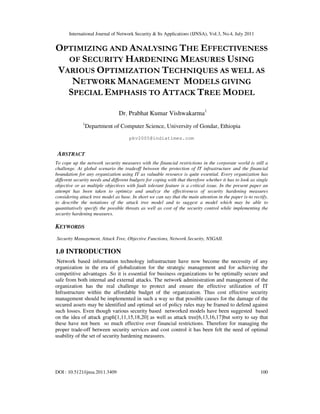 International Journal of Network Security & Its Applications (IJNSA), Vol.3, No.4, July 2011
DOI : 10.5121/ijnsa.2011.3409 100
OPTIMIZING AND ANALYSING THE EFFECTIVENESS
OF SECURITY HARDENING MEASURES USING
VARIOUS OPTIMIZATION TECHNIQUES AS WELL AS
NETWORK MANAGEMENT MODELS GIVING
SPECIAL EMPHASIS TO ATTACK TREE MODEL
Dr. Prabhat Kumar Vishwakarma1
1
Department of Computer Science, University of Gondar, Ethiopia
pkv2005@indiatimes.com
ABSTRACT
To cope up the network security measures with the financial restrictions in the corporate world is still a
challenge. At global scenario the tradeoff between the protection of IT infrastructure and the financial
boundation for any organization using IT as valuable resource is quite essential. Every organization has
different security needs and different budgets for coping with that therefore whether it has to look as single
objective or as multiple objectives with fault tolerant feature is a critical issue. In the present paper an
attempt has been taken to optimize and analyze the effectiveness of security hardening measures
considering attack tree model as base. In short we can say that the main attention in the paper is-to rectify,
to describe the notations of the attack tree model and to suggest a model which may be able to
quantitatively specify the possible threats as well as cost of the security control while implementing the
security hardening measures.
KEYWORDS
Security Management, Attack Tree, Objective Functions, Network Security, NSGAII.
1.0 INTRODUCTION
Network based information technology infrastructure have now become the necessity of any
organization in the era of globalization for the strategic management and for achieving the
competitive advantages .So it is essential for business organizations to be optimally secure and
safe from both internal and external attacks. The network administration and management of the
organization has the real challenge to protect and ensure the effective utilization of IT
Infrastructure within the affordable budget of the organization. Thus cost effective security
management should be implemented in such a way so that possible causes for the damage of the
secured assets may be identified and optimal set of policy rules may be framed to defend against
such losses. Even though various security based networked models have been suggested based
on the idea of attack graph[1,11,15,18,20] as well as attack tree[6,13,16,17]but sorry to say that
these have not been so much effective over financial restrictions. Therefore for managing the
proper trade-off between security services and cost control it has been felt the need of optimal
usability of the set of security hardening measures.
 