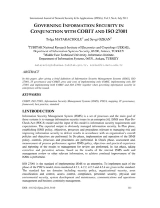 International Journal of Network Security & Its Applications (IJNSA), Vol.3, No.4, July 2011
DOI : 10.5121/ijnsa.2011.3410 111
GOVERNING INFORMATION SECURITY IN
CONJUNCTION WITH COBIT AND ISO 27001
Tolga MATARACIOGLU1
and Sevgi OZKAN2
1
TUBITAK National Research Institute of Electronics and Cryptology (UEKAE),
Department of Information Systems Security, 06700, Ankara, TURKEY
2
Middle East Technical University, Informatics Institute,
Department of Information Systems, 06531, Ankara, TURKEY
mataracioglu@uekae.tubitak.gov.tr, sozkan@ii.metu.edu.tr
ABSTRACT
In this paper, after giving a brief definition of Information Security Management Systems (ISMS), ISO
27001, IT governance and COBIT, pros and cons of implementing only COBIT, implementing only IS0
27001 and implementing both COBIT and ISO 27001 together when governing information security in
enterprises will be issued.
KEYWORDS
COBIT, ISO 27001, Information Security Management Systems (ISMS), PDCA, mapping, IT governance,
framework, best practice, standard
I.INTRODUCTION
Information Security Management System (ISMS) is a set of processes and the main goal of
those systems is to manage information security issues in an enterprise [6]. ISMS uses Plan-Do-
Check-Act (PDCA) model and the input of this model is information security requirements and
expectations. The expected output is obviously managed information security. In Plan phase,
establishing ISMS policy, objectives, processes and procedures relevant to managing risk and
improving information security to deliver results in accordance with an organization’s overall
policies and objectives are performed. In Do phase, implemention and operation of the ISMS
policy, controls, processes and procedures are performed. In Check phase, assessment and,
measurement of process performance against ISMS policy, objectives and practical experience
and reporting of the results to management for review are performed. In Act phase, taking
corrective and preventive actions, based on the results of the internal ISMS audit and
management review or other relevant information, to achieve continual improvement of the
ISMS is performed.
ISO 27001 is the standard of implementing ISMS to an enterprise. To implement each of the
phase of the PDCA model, items numbered 4.2.1, 4.2.2, 4.2.3 and 4.2.4 are given in the standard.
The standard has ten domains including security policy, organizational security, asset
classification and control, access control, compliance, personnel security, physical and
enviromental security, system development and maintenance, communications and operations
management and business continuity management.
 
