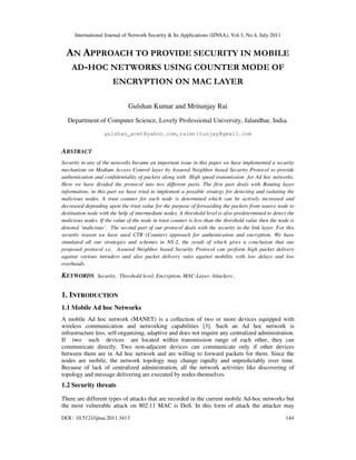International Journal of Network Security & Its Applications (IJNSA), Vol.3, No.4, July 2011
DOI : 10.5121/ijnsa.2011.3413 144
AN APPROACH TO PROVIDE SECURITY IN MOBILE
AD-HOC NETWORKS USING COUNTER MODE OF
ENCRYPTION ON MAC LAYER
Gulshan Kumar and Mritunjay Rai
Department of Computer Science, Lovely Professional University, Jalandhar, India.
gulshan_acet@yahoo.com,raimritunjay@gmail.com
ABSTRACT
Security in any of the networks became an important issue in this paper we have implemented a security
mechanism on Medium Access Control layer by Assured Neighbor based Security Protocol to provide
authentication and confidentiality of packets along with High speed transmission for Ad hoc networks.
Here we have divided the protocol into two different parts. The first part deals with Routing layer
information; in this part we have tried to implement a possible strategy for detecting and isolating the
malicious nodes. A trust counter for each node is determined which can be actively increased and
decreased depending upon the trust value for the purpose of forwarding the packets from source node to
destination node with the help of intermediate nodes. A threshold level is also predetermined to detect the
malicious nodes. If the value of the node in trust counter is less than the threshold value then the node is
denoted ‘malicious’. The second part of our protocol deals with the security in the link layer. For this
security reason we have used CTR (Counter) approach for authentication and encryption. We have
simulated all our strategies and schemes in NS-2, the result of which gives a conclusion that our
proposed protocol i.e. Assured Neighbor based Security Protocol can perform high packet delivery
against various intruders and also packet delivery ratio against mobility with low delays and low
overheads.
KEYWORDS Security, Threshold level, Encryption, MAC-Layer, Attackers .
1. INTRODUCTION
1.1 Mobile Ad hoc Networks
A mobile Ad hoc network (MANET) is a collection of two or more devices equipped with
wireless communication and networking capabilities [3]. Such an Ad hoc network is
infrastructure less, self-organizing, adaptive and does not require any centralized administration.
If two such devices are located within transmission range of each other, they can
communicate directly. Two non-adjacent devices can communicate only if other devices
between them are in Ad hoc network and are willing to forward packets for them. Since the
nodes are mobile, the network topology may change rapidly and unpredictably over time.
Because of lack of centralized administration, all the network activities like discovering of
topology and message delivering are executed by nodes themselves.
1.2 Security threats
There are different types of attacks that are recorded in the current mobile Ad-hoc networks but
the most vulnerable attack on 802.11 MAC is DoS. In this form of attack the attacker may
 