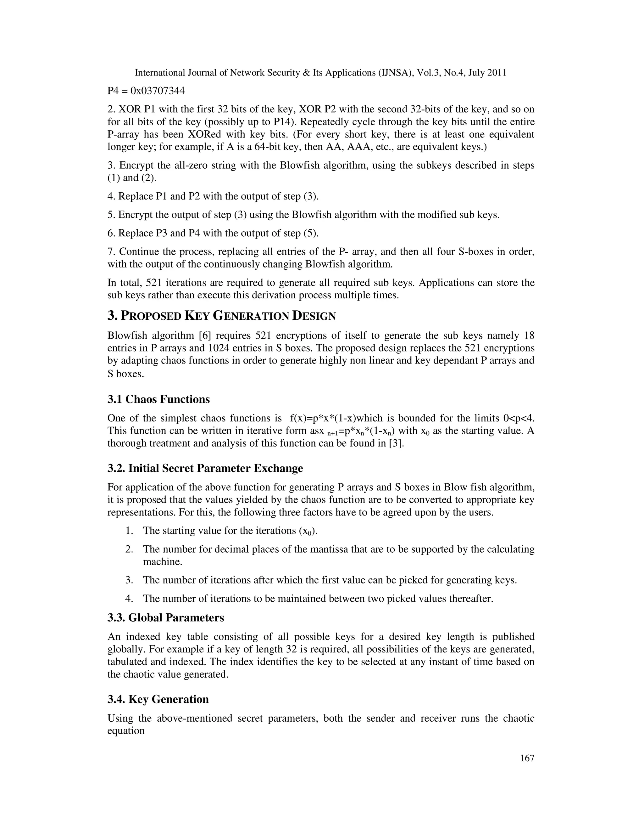 International Journal of Network Security & Its Applications (IJNSA), Vol.3, No.4, July 2011
167
P4 = 0x03707344
2. XOR P1 with the first 32 bits of the key, XOR P2 with the second 32-bits of the key, and so on
for all bits of the key (possibly up to P14). Repeatedly cycle through the key bits until the entire
P-array has been XORed with key bits. (For every short key, there is at least one equivalent
longer key; for example, if A is a 64-bit key, then AA, AAA, etc., are equivalent keys.)
3. Encrypt the all-zero string with the Blowfish algorithm, using the subkeys described in steps
(1) and (2).
4. Replace P1 and P2 with the output of step (3).
5. Encrypt the output of step (3) using the Blowfish algorithm with the modified sub keys.
6. Replace P3 and P4 with the output of step (5).
7. Continue the process, replacing all entries of the P- array, and then all four S-boxes in order,
with the output of the continuously changing Blowfish algorithm.
In total, 521 iterations are required to generate all required sub keys. Applications can store the
sub keys rather than execute this derivation process multiple times.
3. PROPOSED KEY GENERATION DESIGN
Blowfish algorithm [6] requires 521 encryptions of itself to generate the sub keys namely 18
entries in P arrays and 1024 entries in S boxes. The proposed design replaces the 521 encryptions
by adapting chaos functions in order to generate highly non linear and key dependant P arrays and
S boxes.
3.1 Chaos Functions
One of the simplest chaos functions is f(x)=p*x*(1-x)which is bounded for the limits 0<p<4.
This function can be written in iterative form asx n+1=p*xn*(1-xn) with x0 as the starting value. A
thorough treatment and analysis of this function can be found in [3].
3.2. Initial Secret Parameter Exchange
For application of the above function for generating P arrays and S boxes in Blow fish algorithm,
it is proposed that the values yielded by the chaos function are to be converted to appropriate key
representations. For this, the following three factors have to be agreed upon by the users.
1. The starting value for the iterations (x0).
2. The number for decimal places of the mantissa that are to be supported by the calculating
machine.
3. The number of iterations after which the first value can be picked for generating keys.
4. The number of iterations to be maintained between two picked values thereafter.
3.3. Global Parameters
An indexed key table consisting of all possible keys for a desired key length is published
globally. For example if a key of length 32 is required, all possibilities of the keys are generated,
tabulated and indexed. The index identifies the key to be selected at any instant of time based on
the chaotic value generated.
3.4. Key Generation
Using the above-mentioned secret parameters, both the sender and receiver runs the chaotic
equation
 