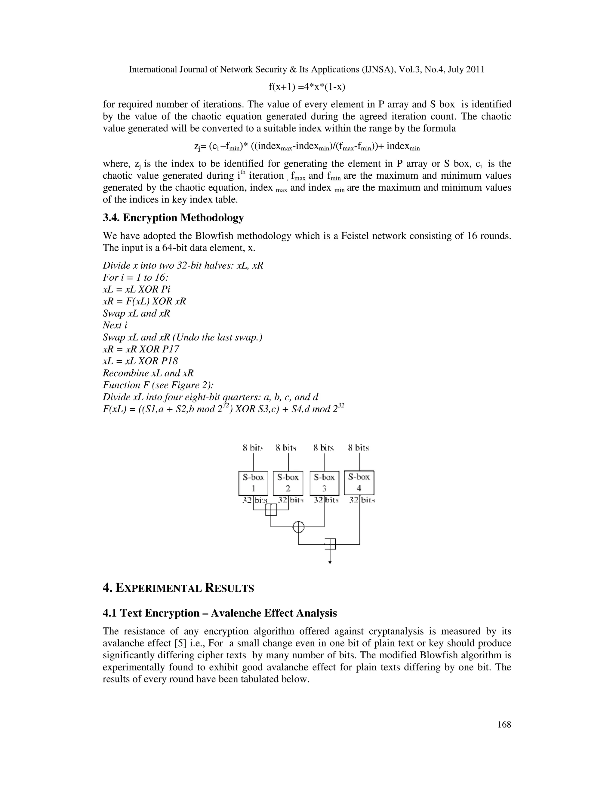 International Journal of Network Security & Its Applications (IJNSA), Vol.3, No.4, July 2011
168
f(x+1) =4*x*(1-x)
for required number of iterations. The value of every element in P array and S box is identified
by the value of the chaotic equation generated during the agreed iteration count. The chaotic
value generated will be converted to a suitable index within the range by the formula
zj= (ci –fmin)* ((indexmax-indexmin)/(fmax-fmin))+ indexmin
where, zj is the index to be identified for generating the element in P array or S box, ci is the
chaotic value generated during ith
iteration , fmax and fmin are the maximum and minimum values
generated by the chaotic equation, index max and index min are the maximum and minimum values
of the indices in key index table.
3.4. Encryption Methodology
We have adopted the Blowfish methodology which is a Feistel network consisting of 16 rounds.
The input is a 64-bit data element, x.
Divide x into two 32-bit halves: xL, xR
For i = 1 to 16:
xL = xL XOR Pi
xR = F(xL) XOR xR
Swap xL and xR
Next i
Swap xL and xR (Undo the last swap.)
xR = xR XOR P17
xL = xL XOR P18
Recombine xL and xR
Function F (see Figure 2):
Divide xL into four eight-bit quarters: a, b, c, and d
F(xL) = ((S1,a + S2,b mod 232
) XOR S3,c) + S4,d mod 232
4. EXPERIMENTAL RESULTS
4.1 Text Encryption – Avalenche Effect Analysis
The resistance of any encryption algorithm offered against cryptanalysis is measured by its
avalanche effect [5] i.e., For a small change even in one bit of plain text or key should produce
significantly differing cipher texts by many number of bits. The modified Blowfish algorithm is
experimentally found to exhibit good avalanche effect for plain texts differing by one bit. The
results of every round have been tabulated below.
 