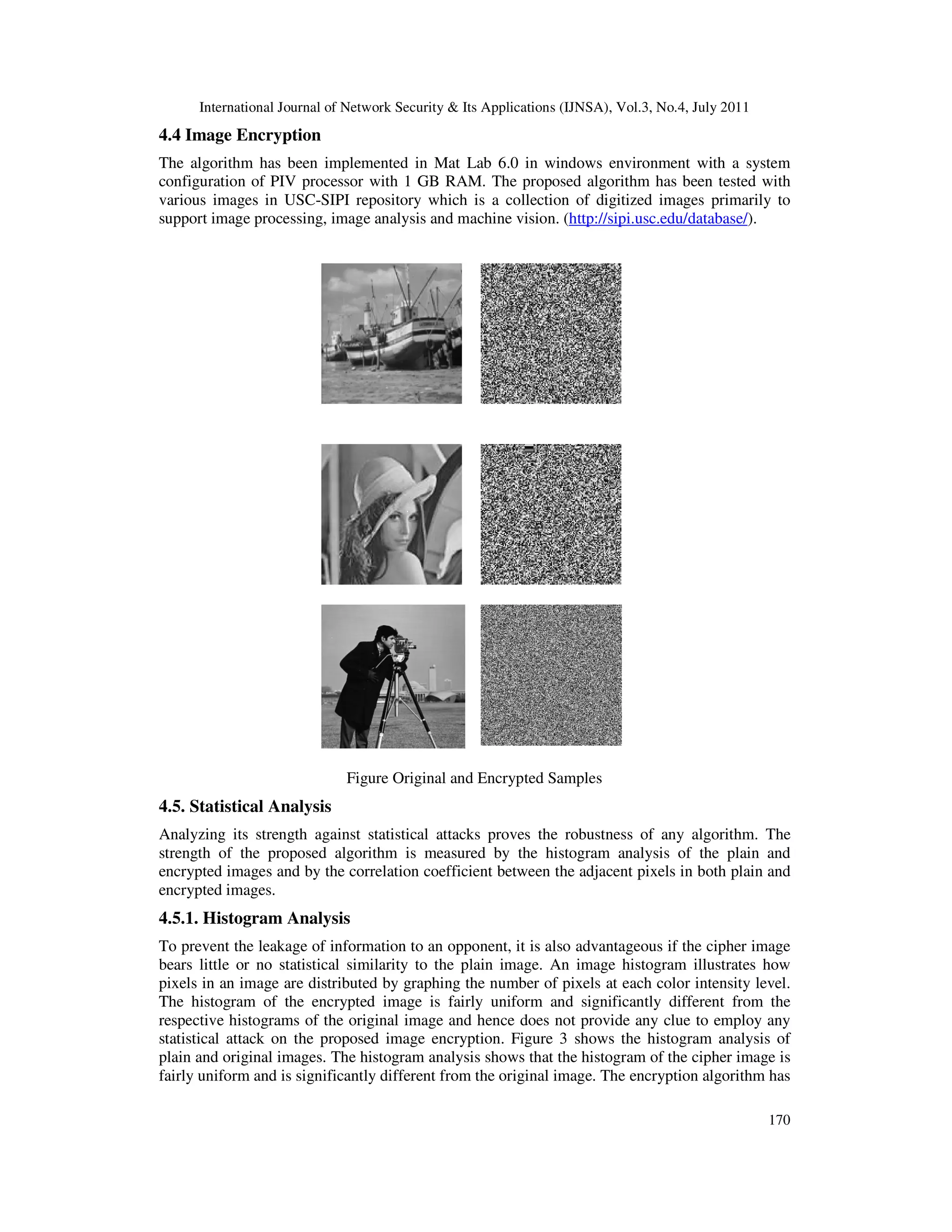 International Journal of Network Security & Its Applications (IJNSA), Vol.3, No.4, July 2011
170
4.4 Image Encryption
The algorithm has been implemented in Mat Lab 6.0 in windows environment with a system
configuration of PIV processor with 1 GB RAM. The proposed algorithm has been tested with
various images in USC-SIPI repository which is a collection of digitized images primarily to
support image processing, image analysis and machine vision. (http://sipi.usc.edu/database/).
Figure Original and Encrypted Samples
4.5. Statistical Analysis
Analyzing its strength against statistical attacks proves the robustness of any algorithm. The
strength of the proposed algorithm is measured by the histogram analysis of the plain and
encrypted images and by the correlation coefficient between the adjacent pixels in both plain and
encrypted images.
4.5.1. Histogram Analysis
To prevent the leakage of information to an opponent, it is also advantageous if the cipher image
bears little or no statistical similarity to the plain image. An image histogram illustrates how
pixels in an image are distributed by graphing the number of pixels at each color intensity level.
The histogram of the encrypted image is fairly uniform and significantly different from the
respective histograms of the original image and hence does not provide any clue to employ any
statistical attack on the proposed image encryption. Figure 3 shows the histogram analysis of
plain and original images. The histogram analysis shows that the histogram of the cipher image is
fairly uniform and is significantly different from the original image. The encryption algorithm has
 