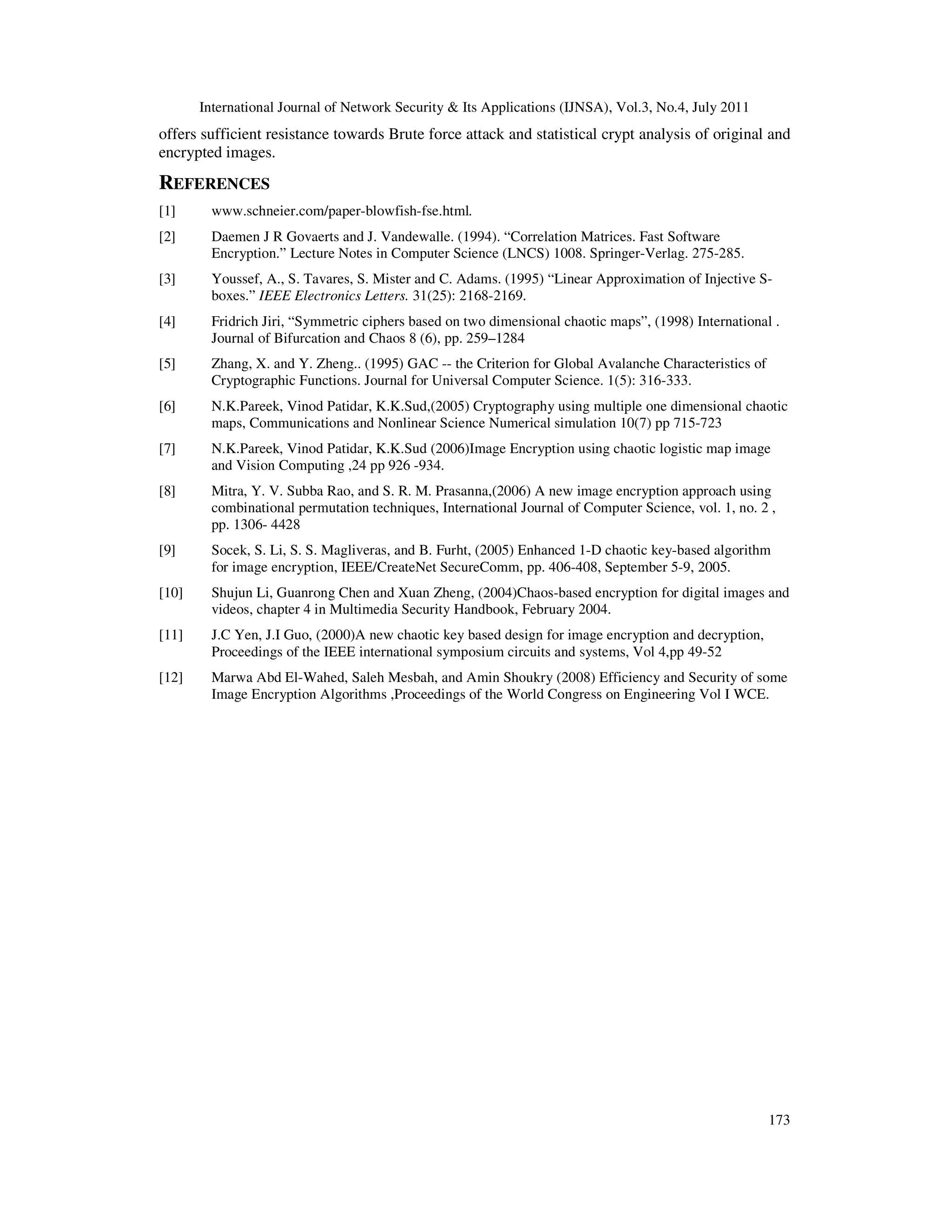 International Journal of Network Security & Its Applications (IJNSA), Vol.3, No.4, July 2011
173
offers sufficient resistance towards Brute force attack and statistical crypt analysis of original and
encrypted images.
REFERENCES
[1] www.schneier.com/paper-blowfish-fse.html.
[2] Daemen J R Govaerts and J. Vandewalle. (1994). “Correlation Matrices. Fast Software
Encryption.” Lecture Notes in Computer Science (LNCS) 1008. Springer-Verlag. 275-285.
[3] Youssef, A., S. Tavares, S. Mister and C. Adams. (1995) “Linear Approximation of Injective S-
boxes.” IEEE Electronics Letters. 31(25): 2168-2169.
[4] Fridrich Jiri, “Symmetric ciphers based on two dimensional chaotic maps”, (1998) International .
Journal of Bifurcation and Chaos 8 (6), pp. 259–1284
[5] Zhang, X. and Y. Zheng.. (1995) GAC -- the Criterion for Global Avalanche Characteristics of
Cryptographic Functions. Journal for Universal Computer Science. 1(5): 316-333.
[6] N.K.Pareek, Vinod Patidar, K.K.Sud,(2005) Cryptography using multiple one dimensional chaotic
maps, Communications and Nonlinear Science Numerical simulation 10(7) pp 715-723
[7] N.K.Pareek, Vinod Patidar, K.K.Sud (2006)Image Encryption using chaotic logistic map image
and Vision Computing ,24 pp 926 -934.
[8] Mitra, Y. V. Subba Rao, and S. R. M. Prasanna,(2006) A new image encryption approach using
combinational permutation techniques, International Journal of Computer Science, vol. 1, no. 2 ,
pp. 1306- 4428
[9] Socek, S. Li, S. S. Magliveras, and B. Furht, (2005) Enhanced 1-D chaotic key-based algorithm
for image encryption, IEEE/CreateNet SecureComm, pp. 406-408, September 5-9, 2005.
[10] Shujun Li, Guanrong Chen and Xuan Zheng, (2004)Chaos-based encryption for digital images and
videos, chapter 4 in Multimedia Security Handbook, February 2004.
[11] J.C Yen, J.I Guo, (2000)A new chaotic key based design for image encryption and decryption,
Proceedings of the IEEE international symposium circuits and systems, Vol 4,pp 49-52
[12] Marwa Abd El-Wahed, Saleh Mesbah, and Amin Shoukry (2008) Efficiency and Security of some
Image Encryption Algorithms ,Proceedings of the World Congress on Engineering Vol I WCE.
 