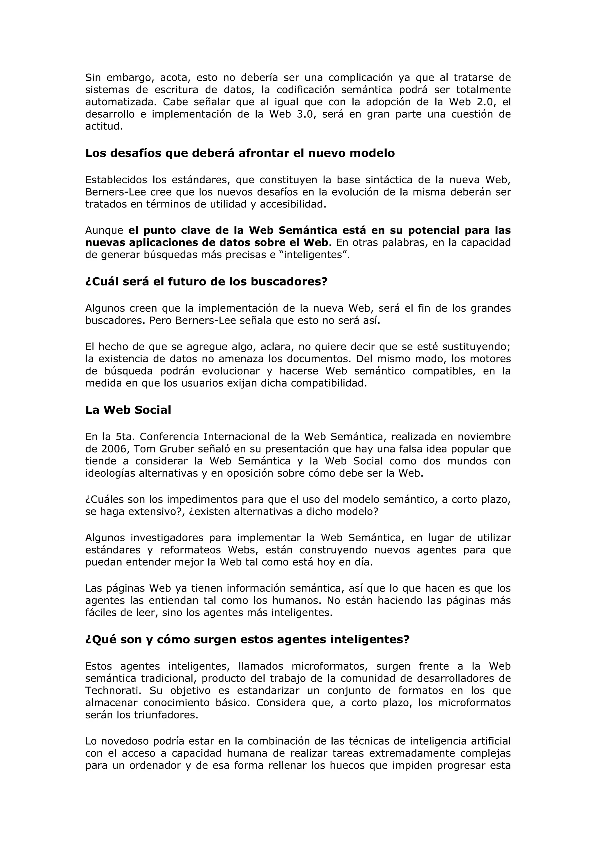 Sin embargo, acota, esto no debería ser una complicación ya que al tratarse de
sistemas de escritura de datos, la codificación semántica podrá ser totalmente
automatizada. Cabe señalar que al igual que con la adopción de la Web 2.0, el
desarrollo e implementación de la Web 3.0, será en gran parte una cuestión de
actitud.
Los desafíos que deberá afrontar el nuevo modelo
Establecidos los estándares, que constituyen la base sintáctica de la nueva Web,
Berners-Lee cree que los nuevos desafíos en la evolución de la misma deberán ser
tratados en términos de utilidad y accesibilidad.
Aunque el punto clave de la Web Semántica está en su potencial para las
nuevas aplicaciones de datos sobre el Web. En otras palabras, en la capacidad
de generar búsquedas más precisas e “inteligentes”.
¿Cuál será el futuro de los buscadores?
Algunos creen que la implementación de la nueva Web, será el fin de los grandes
buscadores. Pero Berners-Lee señala que esto no será así.
El hecho de que se agregue algo, aclara, no quiere decir que se esté sustituyendo;
la existencia de datos no amenaza los documentos. Del mismo modo, los motores
de búsqueda podrán evolucionar y hacerse Web semántico compatibles, en la
medida en que los usuarios exijan dicha compatibilidad.
La Web Social
En la 5ta. Conferencia Internacional de la Web Semántica, realizada en noviembre
de 2006, Tom Gruber señaló en su presentación que hay una falsa idea popular que
tiende a considerar la Web Semántica y la Web Social como dos mundos con
ideologías alternativas y en oposición sobre cómo debe ser la Web.
¿Cuáles son los impedimentos para que el uso del modelo semántico, a corto plazo,
se haga extensivo?, ¿existen alternativas a dicho modelo?
Algunos investigadores para implementar la Web Semántica, en lugar de utilizar
estándares y reformateos Webs, están construyendo nuevos agentes para que
puedan entender mejor la Web tal como está hoy en día.
Las páginas Web ya tienen información semántica, así que lo que hacen es que los
agentes las entiendan tal como los humanos. No están haciendo las páginas más
fáciles de leer, sino los agentes más inteligentes.
¿Qué son y cómo surgen estos agentes inteligentes?
Estos agentes inteligentes, llamados microformatos, surgen frente a la Web
semántica tradicional, producto del trabajo de la comunidad de desarrolladores de
Technorati. Su objetivo es estandarizar un conjunto de formatos en los que
almacenar conocimiento básico. Considera que, a corto plazo, los microformatos
serán los triunfadores.
Lo novedoso podría estar en la combinación de las técnicas de inteligencia artificial
con el acceso a capacidad humana de realizar tareas extremadamente complejas
para un ordenador y de esa forma rellenar los huecos que impiden progresar esta
 