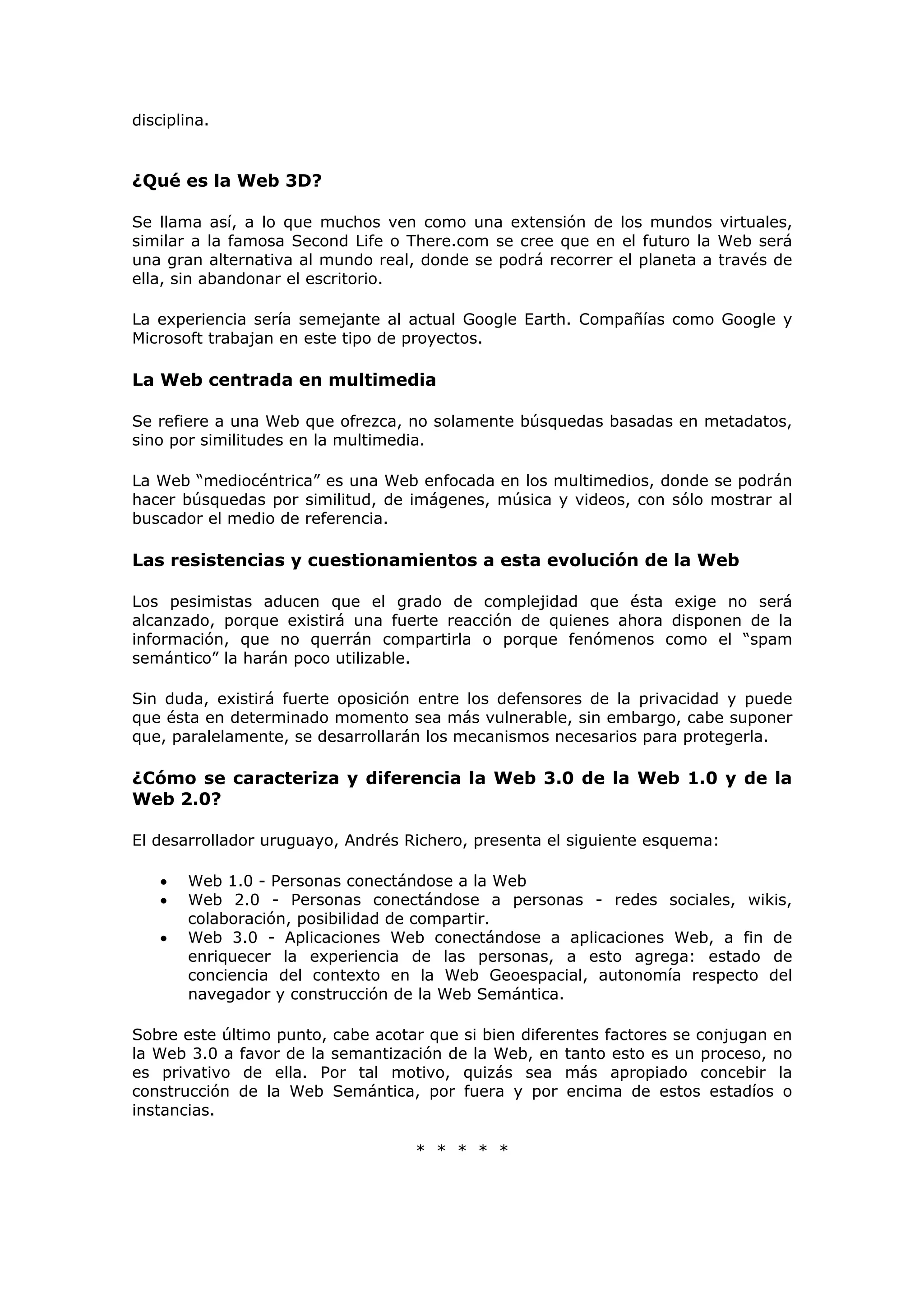 disciplina.
¿Qué es la Web 3D?
Se llama así, a lo que muchos ven como una extensión de los mundos virtuales,
similar a la famosa Second Life o There.com se cree que en el futuro la Web será
una gran alternativa al mundo real, donde se podrá recorrer el planeta a través de
ella, sin abandonar el escritorio.
La experiencia sería semejante al actual Google Earth. Compañías como Google y
Microsoft trabajan en este tipo de proyectos.
La Web centrada en multimedia
Se refiere a una Web que ofrezca, no solamente búsquedas basadas en metadatos,
sino por similitudes en la multimedia.
La Web “mediocéntrica” es una Web enfocada en los multimedios, donde se podrán
hacer búsquedas por similitud, de imágenes, música y videos, con sólo mostrar al
buscador el medio de referencia.
Las resistencias y cuestionamientos a esta evolución de la Web
Los pesimistas aducen que el grado de complejidad que ésta exige no será
alcanzado, porque existirá una fuerte reacción de quienes ahora disponen de la
información, que no querrán compartirla o porque fenómenos como el “spam
semántico” la harán poco utilizable.
Sin duda, existirá fuerte oposición entre los defensores de la privacidad y puede
que ésta en determinado momento sea más vulnerable, sin embargo, cabe suponer
que, paralelamente, se desarrollarán los mecanismos necesarios para protegerla.
¿Cómo se caracteriza y diferencia la Web 3.0 de la Web 1.0 y de la
Web 2.0?
El desarrollador uruguayo, Andrés Richero, presenta el siguiente esquema:
• Web 1.0 - Personas conectándose a la Web
• Web 2.0 - Personas conectándose a personas - redes sociales, wikis,
colaboración, posibilidad de compartir.
• Web 3.0 - Aplicaciones Web conectándose a aplicaciones Web, a fin de
enriquecer la experiencia de las personas, a esto agrega: estado de
conciencia del contexto en la Web Geoespacial, autonomía respecto del
navegador y construcción de la Web Semántica.
Sobre este último punto, cabe acotar que si bien diferentes factores se conjugan en
la Web 3.0 a favor de la semantización de la Web, en tanto esto es un proceso, no
es privativo de ella. Por tal motivo, quizás sea más apropiado concebir la
construcción de la Web Semántica, por fuera y por encima de estos estadíos o
instancias.
* * * * *
 