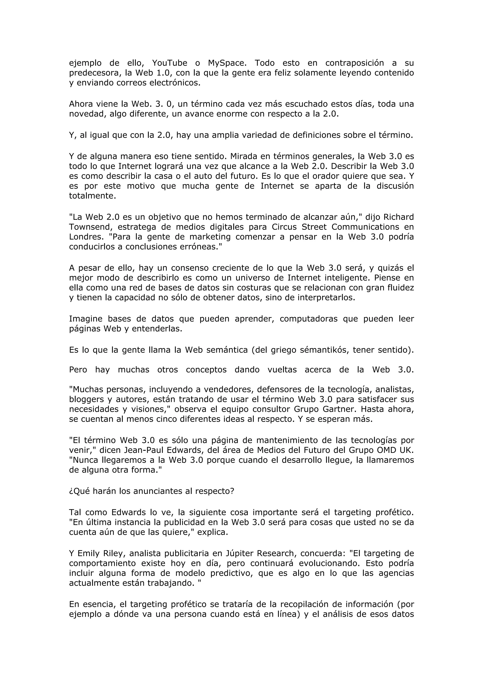 ejemplo de ello, YouTube o MySpace. Todo esto en contraposición a su
predecesora, la Web 1.0, con la que la gente era feliz solamente leyendo contenido
y enviando correos electrónicos.
Ahora viene la Web. 3. 0, un término cada vez más escuchado estos días, toda una
novedad, algo diferente, un avance enorme con respecto a la 2.0.
Y, al igual que con la 2.0, hay una amplia variedad de definiciones sobre el término.
Y de alguna manera eso tiene sentido. Mirada en términos generales, la Web 3.0 es
todo lo que Internet logrará una vez que alcance a la Web 2.0. Describir la Web 3.0
es como describir la casa o el auto del futuro. Es lo que el orador quiere que sea. Y
es por este motivo que mucha gente de Internet se aparta de la discusión
totalmente.
"La Web 2.0 es un objetivo que no hemos terminado de alcanzar aún," dijo Richard
Townsend, estratega de medios digitales para Circus Street Communications en
Londres. "Para la gente de marketing comenzar a pensar en la Web 3.0 podría
conducirlos a conclusiones erróneas."
A pesar de ello, hay un consenso creciente de lo que la Web 3.0 será, y quizás el
mejor modo de describirlo es como un universo de Internet inteligente. Piense en
ella como una red de bases de datos sin costuras que se relacionan con gran fluidez
y tienen la capacidad no sólo de obtener datos, sino de interpretarlos.
Imagine bases de datos que pueden aprender, computadoras que pueden leer
páginas Web y entenderlas.
Es lo que la gente llama la Web semántica (del griego sémantikós, tener sentido).
Pero hay muchas otros conceptos dando vueltas acerca de la Web 3.0.
"Muchas personas, incluyendo a vendedores, defensores de la tecnología, analistas,
bloggers y autores, están tratando de usar el término Web 3.0 para satisfacer sus
necesidades y visiones," observa el equipo consultor Grupo Gartner. Hasta ahora,
se cuentan al menos cinco diferentes ideas al respecto. Y se esperan más.
"El término Web 3.0 es sólo una página de mantenimiento de las tecnologías por
venir," dicen Jean-Paul Edwards, del área de Medios del Futuro del Grupo OMD UK.
"Nunca llegaremos a la Web 3.0 porque cuando el desarrollo llegue, la llamaremos
de alguna otra forma."
¿Qué harán los anunciantes al respecto?
Tal como Edwards lo ve, la siguiente cosa importante será el targeting profético.
"En última instancia la publicidad en la Web 3.0 será para cosas que usted no se da
cuenta aún de que las quiere," explica.
Y Emily Riley, analista publicitaria en Júpiter Research, concuerda: "El targeting de
comportamiento existe hoy en día, pero continuará evolucionando. Esto podría
incluir alguna forma de modelo predictivo, que es algo en lo que las agencias
actualmente están trabajando. "
En esencia, el targeting profético se trataría de la recopilación de información (por
ejemplo a dónde va una persona cuando está en línea) y el análisis de esos datos
 