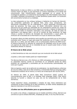 Básicamente, la idea se refiere a una Web capaz de interpretar e interconectar un
número mayor de datos, lo que permitiría un avance importante en el campo del
conocimiento. Esta transformación traería aparejada en el campo de la
investigación genética y el tratamiento farmacológico de enfermedades hasta ahora
incurables. Diseñada correctamente, la Web Semántica puede asistir a la evolución
del conocimiento humano en su totalidad.
La idea subyacente es muy antigua (antigua si hablamos en tiempo de Internet).
Los contenidos publicados en páginas Web, salvo raras excepciones, son
difícilmente entendibles por los ordenadores y tienen significado principalmente
para las personas. Se trata, pues, de añadir información adicional con una
estructura tal que pueda ser entendida por los ordenadores quienes por medio de
técnicas de inteligencia artificial serían capaces de emular y mejorar la obtención de
conocimiento hasta el momento reservada a las personas. Se trata de dotar de
significado a las páginas Web, y de ahí el nombre de Web semántica. Se llega
incluso a acuñar el término de Sociedad del Conocimiento a aquel grado de
evolución de la Sociedad de la Información en el que se alcanza ese estadio.
El ejemplo clásico de Web semántica sería aquella que permitiría que se formularan
consultas como “busco un lugar para pasar las vacaciones con mi mujer y mis dos
hijos de 5 y 2 años, que sea cálido y con un presupuesto máximo de 2000 euros”.
El sistema devolvería un paquete de vacaciones tan detallado como los que vende
una agencia de viajes pero sin la necesidad de que el usuario pase horas y horas
localizando ofertas en Internet.
El futuro de la Web actual
La Web Semántica es más una evolución que una revolución de la Web actual.
¿Cuándo y cómo este modelo podrá ser implementado?
Tim Berners-Berners-Lee y Eric Molinero en 2002 anticipaban que la Web alcanzaría
su capacidad máxima cuando se convirtiese en un ambiente donde los datos
pudiesen ser compartidos y procesados por las herramientas automatizadas, así
como por la gente.
Esto se lograría a partir de la definición de estándares: los identificadores uniformes
de recurso (URIs), base de la Web semántica, el Extensible Markup Language (XML)
fundamento sintáctico de la misma y el marco de la descripción del recurso (RDF).
En febrero de 2004, el World Wide Web Consortium (W3C) publicó las
recomendaciones para el RDF y el Ontology Web Language (OWL), Este último
describe la función y relación de cada uno de los componentes de la Web
Semántica.
Puede especificar clases, propiedades y estados de algo. Estos estándares que
constituyen la base sintáctica de la Web semántica, ya están siendo adoptados por
algunas empresas en sus últimos proyectos.
¿Cuáles son las dificultades para su generalización?
En cuanto a las críticas y resistencias que el modelo semántico ofrece, Berners-Lee
conviene en que la sintaxis RDF/XML, empleada por éste, no es muy fácil de leer.
 