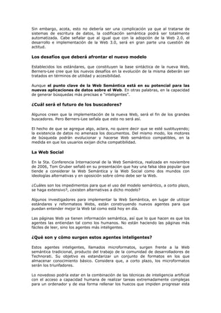 Sin embargo, acota, esto no debería ser una complicación ya que al tratarse de
sistemas de escritura de datos, la codificación semántica podrá ser totalmente
automatizada. Cabe señalar que al igual que con la adopción de la Web 2.0, el
desarrollo e implementación de la Web 3.0, será en gran parte una cuestión de
actitud.
Los desafíos que deberá afrontar el nuevo modelo
Establecidos los estándares, que constituyen la base sintáctica de la nueva Web,
Berners-Lee cree que los nuevos desafíos en la evolución de la misma deberán ser
tratados en términos de utilidad y accesibilidad.
Aunque el punto clave de la Web Semántica está en su potencial para las
nuevas aplicaciones de datos sobre el Web. En otras palabras, en la capacidad
de generar búsquedas más precisas e “inteligentes”.
¿Cuál será el futuro de los buscadores?
Algunos creen que la implementación de la nueva Web, será el fin de los grandes
buscadores. Pero Berners-Lee señala que esto no será así.
El hecho de que se agregue algo, aclara, no quiere decir que se esté sustituyendo;
la existencia de datos no amenaza los documentos. Del mismo modo, los motores
de búsqueda podrán evolucionar y hacerse Web semántico compatibles, en la
medida en que los usuarios exijan dicha compatibilidad.
La Web Social
En la 5ta. Conferencia Internacional de la Web Semántica, realizada en noviembre
de 2006, Tom Gruber señaló en su presentación que hay una falsa idea popular que
tiende a considerar la Web Semántica y la Web Social como dos mundos con
ideologías alternativas y en oposición sobre cómo debe ser la Web.
¿Cuáles son los impedimentos para que el uso del modelo semántico, a corto plazo,
se haga extensivo?, ¿existen alternativas a dicho modelo?
Algunos investigadores para implementar la Web Semántica, en lugar de utilizar
estándares y reformateos Webs, están construyendo nuevos agentes para que
puedan entender mejor la Web tal como está hoy en día.
Las páginas Web ya tienen información semántica, así que lo que hacen es que los
agentes las entiendan tal como los humanos. No están haciendo las páginas más
fáciles de leer, sino los agentes más inteligentes.
¿Qué son y cómo surgen estos agentes inteligentes?
Estos agentes inteligentes, llamados microformatos, surgen frente a la Web
semántica tradicional, producto del trabajo de la comunidad de desarrolladores de
Technorati. Su objetivo es estandarizar un conjunto de formatos en los que
almacenar conocimiento básico. Considera que, a corto plazo, los microformatos
serán los triunfadores.
Lo novedoso podría estar en la combinación de las técnicas de inteligencia artificial
con el acceso a capacidad humana de realizar tareas extremadamente complejas
para un ordenador y de esa forma rellenar los huecos que impiden progresar esta
 
