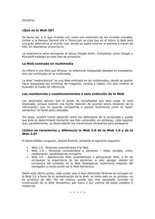 disciplina.
¿Qué es la Web 3D?
Se llama así, a lo que muchos ven como una extensión de los mundos virtuales,
similar a la famosa Second Life o There.com se cree que en el futuro la Web será
una gran alternativa al mundo real, donde se podrá recorrer el planeta a través de
ella, sin abandonar el escritorio.
La experiencia sería semejante al actual Google Earth. Compañías como Google y
Microsoft trabajan en este tipo de proyectos.
La Web centrada en multimedia
Se refiere a una Web que ofrezca, no solamente búsquedas basadas en metadatos,
sino por similitudes en la multimedia.
La Web “mediocéntrica” es una Web enfocada en los multimedios, donde se podrán
hacer búsquedas por similitud, de imágenes, música y videos, con sólo mostrar al
buscador el medio de referencia.
Las resistencias y cuestionamientos a esta evolución de la Web
Los pesimistas aducen que el grado de complejidad que ésta exige no será
alcanzado, porque existirá una fuerte reacción de quienes ahora disponen de la
información, que no querrán compartirla o porque fenómenos como el “spam
semántico” la harán poco utilizable.
Sin duda, existirá fuerte oposición entre los defensores de la privacidad y puede
que ésta en determinado momento sea más vulnerable, sin embargo, cabe suponer
que, paralelamente, se desarrollarán los mecanismos necesarios para protegerla.
¿Cómo se caracteriza y diferencia la Web 3.0 de la Web 1.0 y de la
Web 2.0?
El desarrollador uruguayo, Andrés Richero, presenta el siguiente esquema:
• Web 1.0 - Personas conectándose a la Web
• Web 2.0 - Personas conectándose a personas - redes sociales, wikis,
colaboración, posibilidad de compartir.
• Web 3.0 - Aplicaciones Web conectándose a aplicaciones Web, a fin de
enriquecer la experiencia de las personas, a esto agrega: estado de
conciencia del contexto en la Web Geoespacial, autonomía respecto del
navegador y construcción de la Web Semántica.
Sobre este último punto, cabe acotar que si bien diferentes factores se conjugan en
la Web 3.0 a favor de la semantización de la Web, en tanto esto es un proceso, no
es privativo de ella. Por tal motivo, quizás sea más apropiado concebir la
construcción de la Web Semántica, por fuera y por encima de estos estadíos o
instancias.
* * * * *
 