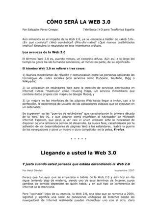 CÓMO SERÁ LA WEB 3.0
Por Salvador Pérez Crespo Telefónica I+D para Telefónica España
Aún inmersos en el impacto de la Web 2.0, ya se empieza a hablar de «Web 3.0».
¿En qué consiste? ¿Web semántica? ¿Microformatos? ¿Qué nuevas posibilidades
implica? Descubra la respuesta en este interesante artículo.
Los avances de la Web 2.0
El término Web 2.0 es, cuando menos, un concepto difuso. Aún así, a lo largo del
tiempo la gente ha ido tomando conciencia, al menos en parte, de su significado.
El término Web 2.0 se refiere a tres cosas:
1) Nuevos mecanismos de relación y comunicación entre las personas utilizando las
tecnologías de redes sociales (con servicios como MySpace, YouTube, Digg o
Wikipedia)
2) La utilización de estándares Web para la creación de servicios distribuidos en
Internet (léase “mashups” como Housing Maps, un servicio inmobiliario que
combina datos propios con mapas de Google Maps), y
3) La mejora en las interfaces de las páginas Web hasta llegar a imitar, casi a la
perfección, la experiencia de usuario de las aplicaciones clásicas que se ejecutan en
un ordenador.
Se superaron ya las “guerras de estándares” que caracterizaron la primera década
de la Web, los 90, y que dejaron como triunfador al navegador de Microsoft
Internet Explorer, que pasó a ser casi el único utilizado ante la necesidad de
disponer de una referencia común de desarrollo. La nueva fase, caracterizada por la
adhesión de los desarrolladores de páginas Web a los estándares, reabre la guerra
de los navegadores y pone un nuevo y duro competidor en la pelea, Firefox.
* * * * *
Llegando a usted la Web 3.0
Y justo cuando usted pensaba que estaba entendiendo la Web 2.0
Por Heidi Dawley Noviembre 2007
Parece que fue ayer que se empezaba a hablar de la Web 2.0 y aún hoy en día
sigue teniendo algo de misterio, siendo uno de esos términos de Internet cuyos
cambios de sentido dependen de quién habla, y en qué tipo de conferencia de
Internet se la menciona.
Pero “cocinada” lejos de su esencia, la Web 2.0, una idea que se remonta a 2004,
significó y significa una serie de conexiones enérgicas de Internet donde los
navegadores de Internet realmente pueden interactuar uno con el otro, claro
 