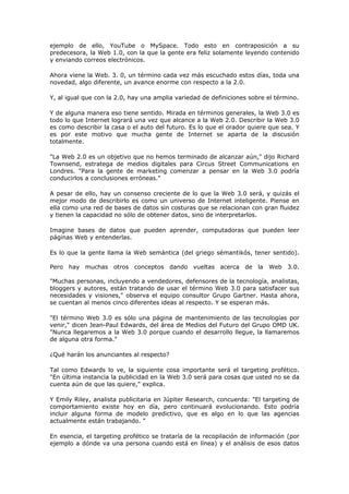 ejemplo de ello, YouTube o MySpace. Todo esto en contraposición a su
predecesora, la Web 1.0, con la que la gente era feliz solamente leyendo contenido
y enviando correos electrónicos.
Ahora viene la Web. 3. 0, un término cada vez más escuchado estos días, toda una
novedad, algo diferente, un avance enorme con respecto a la 2.0.
Y, al igual que con la 2.0, hay una amplia variedad de definiciones sobre el término.
Y de alguna manera eso tiene sentido. Mirada en términos generales, la Web 3.0 es
todo lo que Internet logrará una vez que alcance a la Web 2.0. Describir la Web 3.0
es como describir la casa o el auto del futuro. Es lo que el orador quiere que sea. Y
es por este motivo que mucha gente de Internet se aparta de la discusión
totalmente.
"La Web 2.0 es un objetivo que no hemos terminado de alcanzar aún," dijo Richard
Townsend, estratega de medios digitales para Circus Street Communications en
Londres. "Para la gente de marketing comenzar a pensar en la Web 3.0 podría
conducirlos a conclusiones erróneas."
A pesar de ello, hay un consenso creciente de lo que la Web 3.0 será, y quizás el
mejor modo de describirlo es como un universo de Internet inteligente. Piense en
ella como una red de bases de datos sin costuras que se relacionan con gran fluidez
y tienen la capacidad no sólo de obtener datos, sino de interpretarlos.
Imagine bases de datos que pueden aprender, computadoras que pueden leer
páginas Web y entenderlas.
Es lo que la gente llama la Web semántica (del griego sémantikós, tener sentido).
Pero hay muchas otros conceptos dando vueltas acerca de la Web 3.0.
"Muchas personas, incluyendo a vendedores, defensores de la tecnología, analistas,
bloggers y autores, están tratando de usar el término Web 3.0 para satisfacer sus
necesidades y visiones," observa el equipo consultor Grupo Gartner. Hasta ahora,
se cuentan al menos cinco diferentes ideas al respecto. Y se esperan más.
"El término Web 3.0 es sólo una página de mantenimiento de las tecnologías por
venir," dicen Jean-Paul Edwards, del área de Medios del Futuro del Grupo OMD UK.
"Nunca llegaremos a la Web 3.0 porque cuando el desarrollo llegue, la llamaremos
de alguna otra forma."
¿Qué harán los anunciantes al respecto?
Tal como Edwards lo ve, la siguiente cosa importante será el targeting profético.
"En última instancia la publicidad en la Web 3.0 será para cosas que usted no se da
cuenta aún de que las quiere," explica.
Y Emily Riley, analista publicitaria en Júpiter Research, concuerda: "El targeting de
comportamiento existe hoy en día, pero continuará evolucionando. Esto podría
incluir alguna forma de modelo predictivo, que es algo en lo que las agencias
actualmente están trabajando. "
En esencia, el targeting profético se trataría de la recopilación de información (por
ejemplo a dónde va una persona cuando está en línea) y el análisis de esos datos
 