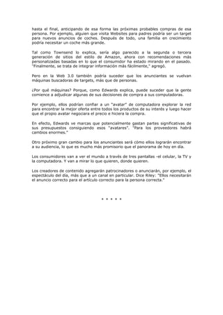 hasta el final, anticipando de esa forma las próximas probables compras de esa
persona. Por ejemplo, alguien que visita Websites para padres podría ser un target
para nuevos anuncios de coches. Después de todo, una familia en crecimiento
podría necesitar un coche más grande.
Tal como Townsend lo explica, sería algo parecido a la segunda o tercera
generación de sitios del estilo de Amazon, ahora con recomendaciones más
personalizadas basadas en lo que el consumidor ha estado mirando en el pasado.
"Finalmente, se trata de integrar información más fácilmente," agregó.
Pero en la Web 3.0 también podría suceder que los anunciantes se vuelvan
máquinas buscadoras de targets, más que de personas.
¿Por qué máquinas? Porque, como Edwards explica, puede suceder que la gente
comience a adjudicar algunas de sus decisiones de compra a sus computadoras.
Por ejemplo, ellos podrían confiar a un “avatar” de computadora explorar la red
para encontrar la mejor oferta entre todos los productos de su interés y luego hacer
que el propio avatar negociara el precio e hiciera la compra.
En efecto, Edwards ve marcas que potencialmente gastan partes significativas de
sus presupuestos consiguiendo esos “avatares”. "Para los proveedores habrá
cambios enormes."
Otro próximo gran cambio para los anunciantes será cómo ellos lograrán encontrar
a su audiencia, lo que es mucho más promisorio que el panorama de hoy en día.
Los consumidores van a ver el mundo a través de tres pantallas -el celular, la TV y
la computadora. Y van a mirar lo que quieren, donde quieren.
Los creadores de contenido agregarán patrocinadores o anunciarán, por ejemplo, el
espectáculo del día, más que a un canal en particular. Dice Riley: "Ellos necesitarán
el anuncio correcto para el artículo correcto para la persona correcta."
* * * * *
 