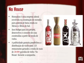 No House
• Homeplan é uma empresa alemã
  envolvida na construção de moradia
  para pessoas de baixa renda no
  México e África do Sul.
• Sem budget para seu projeto,
  desenvolveu o conceito de casa
  construídas a partir da venda de
  vinho.
• A publicidade gratuita possibilitou a
  distribuição de vinho para 125
  restaurantes gerando a venda de mais
  de 20.000 garrafas de vinho ‘No
  House’ durante a campanha.
 