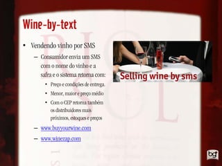 Wine-by-text
• Vendendo vinho por SMS
   – Consumidor envia um SMS
     com o nome do vinho e a
     safra e o sistema retorna com:
       • Preço e condições de entrega.
       • Menor, maior e preço médio
       • Com o CEP retorna também
         os distribuidores mais
         próximos, estoques e preços
   – www.buyyourwine.com
   – www.winezap.com
 