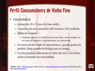 Perfil Consumidores de Vinho Fino
• Características
     – Jovens entre 20 e 35 anos de classe média.
     – A maioria é do sexo masculino: 60% homens e 40% mulheres.
     – Hábito de Consumo
           • Costumam apreciar os vinhos finos em uma festa, com os amigos, em
             um jantar de negócios e, principalmente, em restaurantes.
     – Os jovens não têm medo de experimentar e, quando gostam do
       produto, fazem questão de divulgar para os amigos.
     – Um dos principais diferenciais do Vinho Rio Sol é o seu rótulo,
       muito comentado nas comunidades.

Fontes: Orkut - www.orkut.com, Yahoo Grupos - www.yahoogrupos.com.br/vinhos, Blog Saca Rolha
http://sacarolha.com.br
 