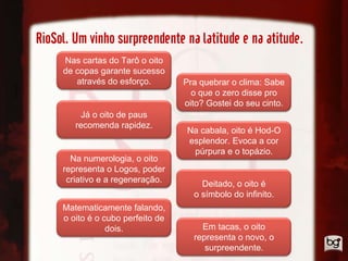 RioSol. Um vinho surpreendente na latitude e na atitude.
     Nas cartas do Tarô o oito
     de copas garante sucesso
        através do esforço.        Pra quebrar o clima: Sabe
                                     o que o zero disse pro
                                   oito? Gostei do seu cinto.
         Já o oito de paus
        recomenda rapidez.
                                    Na cabala, oito é Hod-O
                                    esplendor. Evoca a cor
                                     púrpura e o topázio.
       Na numerologia, o oito
     representa o Logos, poder
      criativo e a regeneração.        Deitado, o oito é
                                     o símbolo do infinito.
     Matematicamente falando,
     o oito é o cubo perfeito de
                 dois.                 Em tacas, o oito
                                     representa o novo, o
                                        surpreendente.
 