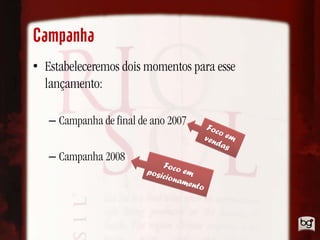 Campanha
• Estabeleceremos dois momentos para esse
  lançamento:

   – Campanha de final de ano 2007         Foc
                                              o
                                          ven em
                                             da s
   – Campanha 2008
                            Fo
                        posi co em
                            ciona
                                  ment
                                      o
 