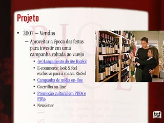 Projeto
• 2007 – Vendas
   – Aproveitar a época das festas
     para investir em uma
     campanha voltada ao varejo
       • (re)Lançamento do site RioSol
       • E-commerce: look & feel
         exclusivo para a marca RioSol
       • Campanha de mídia on-line
       • Guerrilha on-line
       • Promoção cultural em PDDs e
         PDVs
       • Newsletter
 