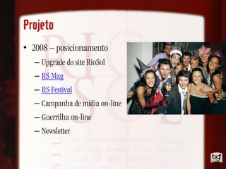 Projeto
• 2008 – posicionamento
   – Upgrade do site RioSol
   – RS Mag
   – RS Festival
   – Campanha de mídia on-line
   – Guerrilha on-line
   – Newsletter
 