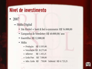 Nível de investimento
• 2007
  – Mídia Digital
     •   Site RioSol + look & feel e-commerce: R$ 54.000,00
     •   Campanha de Newsletter: R$ 40.000,00/ ano
     •   Guerrilha: R$ 12.000,00
     •   Mídia
           –   Produção: R$ 11.955,00
           –   Veiculação: R$ 20.375,00
           –   AdServer: R$ 1.165,25
           –   Links Patr. R$ 7.500,00
           –   Adm. Links R$ 750,00 Subtotal: R$ 41.725,25
 