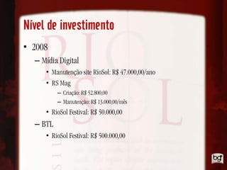 Nível de investimento
• 2008
  – Mídia Digital
     • Manutenção site RioSol: R$ 47.000,00/ano
     • RS Mag
          – Criação: R$ 52.800,00
          – Manutenção: R$ 13.000,00/mês
     • RioSol Festival: R$ 50.000,00
  – BTL
     • RioSol Festival: R$ 500.000,00
 