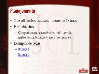 Planejamento
• Sites AB, ambos os sexos, maiores de 18 anos.
• Perfil dos sites
   – Comportamento e tendências, estilo de vida,
     gastronomia, baladas, viagens, compras etc.
• Exemplos de peças
   – Banner 1
   – Banner 2



                                                   Voltar
 