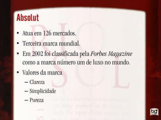 Absolut
• Atua em 126 mercados.
• Terceira marca mundial.
• Em 2002 foi classificada pela Forbes Magazine
  como a marca número um de luxo no mundo.
• Valores da marca
   – Clareza
   – Simplicidade
   – Pureza
 