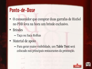 Ponto-de-Dose
• O consumidor que comprar duas garrafas de RioSol
  no PDD leva na hora um brinde exclusivo.
• Brindes
   – Taça ou Saca Rolhas
• Material de apoio
   – Para gerar maior visibilidade, um Table Tent será
     colocado nos principais restaurantes da promoção.



                                                         Voltar
 