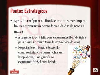 Pontos Estratégicos
• Aproveitar a época de final de ano e usar os happy-
  hours empresariais como forma de divulgação da
  marca
     – A degustação será feita com espumantes (bebida típica
       para brindes e muito tomada nesta época do ano)
     – Negociação em bares, oferecendo
       como cortesia para quem fechar um
       happy-hour, uma garrafa de
       espumante RioSol para brindar.

 Voltar
 