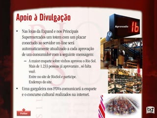 Apoio à Divulgação
• Nas lojas da Expand e nos Principais
  Supermercados um totem com um placar
  conectado ao servidor on-line será
  automaticamente atualizado a cada aprovação
  de um consumidor com a seguinte mensagem:
     – A maior enquete sobre vinhos aprovou o Rio Sol.
       Mais de 1.233 pessoas já aprovaram , só falta
       você.
       Entre no site de RioSol e participe.
       Endereço do site.
• Uma gargaleira nos PDVs comunicará a enquete
  e o concurso cultural realizados na internet.


  Voltar
 