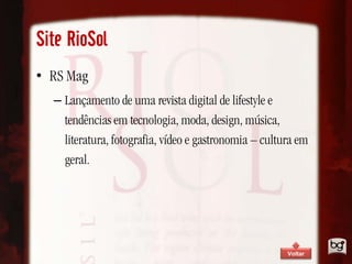 Site RioSol
• RS Mag
  – Lançamento de uma revista digital de lifestyle e
    tendências em tecnologia, moda, design, música,
    literatura, fotografia, vídeo e gastronomia – cultura em
    geral.




                                                       Voltar
 