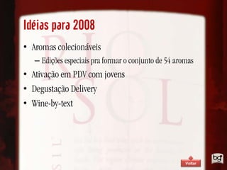 Idéias para 2008
• Aromas colecionáveis
   – Edições especiais pra formar o conjunto de 54 aromas
• Ativação em PDV com jovens
• Degustação Delivery
• Wine-by-text




                                                      Voltar
 