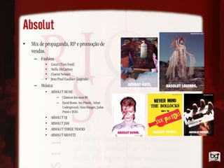 Absolut
•   Mix de propaganda, RP e promoção de
    vendas.
     – Fashion
          •   Gucci (Tom Ford)
          •   Stella McCartney
          •   Gianni Versace
          •   Jean Paul Gaultier (Legends)
     – Música
          •   ABSOLUT MUSIC
                  – Clássicos dos anos 80
                  – David Bowie, Sex Pistols, Velvet
                    Underground, Nina Haagen, Judas
                    Priest e INXS.
          •   ABSOLUT DJ
          •   ABSOLUT JAM
          •   ABSOLUT THREE TRACKS
          •   ABSOLUT KRAVITZ
 