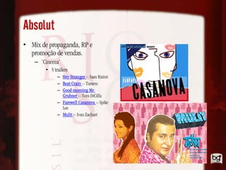 Absolut
• Mix de propaganda, RP e
  promoção de vendas.
    – ‘Cinema’
        • 5 trailers
              – Hey Stranger – Sam Raimi
              – Beat Crazy – Tarsem
              – Good morning Mr.
                Grubner – Tom DiCilla
              – Farewell Casanova – Spike
                Lee
              – Mulit – Ivan Zachari
 